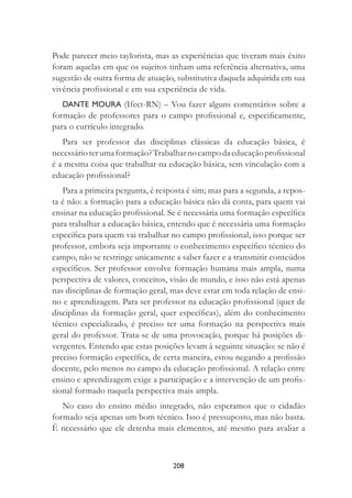 208
Pode parecer meio taylorista, mas as experiências que tiveram mais êxito
foram aquelas em que os sujeitos tinham uma referência alternativa, uma
sugestão de outra forma de atuação, substitutiva daquela adquirida em sua
vivência proﬁssional e em sua experiência de vida.
DANTE MOURA (Ifect-RN) – Vou fazer alguns comentários sobre a
formação de professores para o campo proﬁssional e, especiﬁcamente,
para o currículo integrado.
Para ser professor das disciplinas clássicas da educação básica, é
necessárioterumaformação?Trabalharnocampodaeducaçãoproﬁssional
é a mesma coisa que trabalhar na educação básica, sem vinculação com a
educação proﬁssional?
Para a primeira pergunta, é resposta é sim; mas para a segunda, a repos-
ta é não: a formação para a educação básica não dá conta, para quem vai
ensinar na educação proﬁssional. Se é necessária uma formação especíﬁca
para trabalhar a educação básica, entendo que é necessária uma formação
especíﬁca para quem vai trabalhar no campo proﬁssional, isso porque ser
professor, embora seja importante o conhecimento especíﬁco técnico do
campo, não se restringe unicamente a saber fazer e a transmitir conteúdos
especíﬁcos. Ser professor envolve formação humana mais ampla, numa
perspectiva de valores, conceitos, visão de mundo, e isso não está apenas
nas disciplinas de formação geral, mas deve estar em toda relação de ensi-
no e aprendizagem. Para ser professor na educação proﬁssional (quer de
disciplinas da formação geral, quer especíﬁcas), além do conhecimento
técnico especializado, é preciso ter uma formação na perspectiva mais
geral do professor. Trata-se de uma provocação, porque há posições di-
vergentes. Entendo que estas posições levam à seguinte situação: se não é
preciso formação especíﬁca, de certa maneira, estou negando a proﬁssão
docente, pelo menos no campo da educação proﬁssional. A relação entre
ensino e aprendizagem exige a participação e a intervenção de um proﬁs-
sional formado naquela perspectiva mais ampla.
No caso do ensino médio integrado, não esperamos que o cidadão
formado seja apenas um bom técnico. Isso é pressuposto, mas não basta.
É necessário que ele detenha mais elementos, até mesmo para avaliar a
 