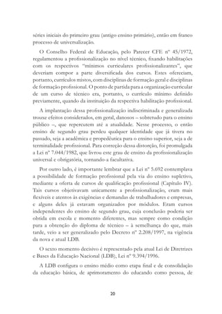 20
séries iniciais do primeiro grau (antigo ensino primário), então em franco
processo de universalização.
O Conselho Federal de Educação, pelo Parecer CFE nº 45/1972,
regulamentou a proﬁssionalização no nível técnico, ﬁxando habilitações
com os respectivos “mínimos curriculares proﬁssionalizantes”, que
deveriam compor a parte diversiﬁcada dos cursos. Estes ofereciam,
portanto, currículos mistos, com disciplinas de formação geral e disciplinas
de formação proﬁssional. O ponto de partida para a organização curricular
de um curso de técnico era, portanto, o currículo mínimo deﬁnido
previamente, quando da instituição da respectiva habilitação proﬁssional.
A implantação dessa proﬁssionalização indiscriminada e generalizada
trouxe efeitos considerados, em geral, danosos – sobretudo para o ensino
público –, que repercutem até a atualidade. Nesse processo, o então
ensino de segundo grau perdeu qualquer identidade que já tivera no
passado, seja a acadêmica e propedêutica para o ensino superior, seja a de
terminalidade proﬁssional. Para correção dessa distorção, foi promulgada
a Lei nº 7.044/1982, que livrou este grau de ensino da proﬁssionalização
universal e obrigatória, tornando-a facultativa.
Por outro lado, é importante lembrar que a Lei nº 5.692 contemplava
a possibilidade de formação proﬁssional pela via do ensino supletivo,
mediante a oferta de cursos de qualiﬁcação proﬁssional (Capítulo IV).
Tais cursos objetivavam unicamente a proﬁssionalização, eram mais
ﬂexíveis e atentos às exigências e demandas de trabalhadores e empresas,
e alguns deles já estavam organizados por módulos. Eram cursos
independentes do ensino de segundo grau, cuja conclusão poderia ser
obtida em escola e momento diferentes, mas sempre como condição
para a obtenção do diploma de técnico – à semelhança do que, mais
tarde, veio a ser generalizado pelo Decreto nº 2.208/1997, na vigência
da nova e atual LDB.
O sexto momento decisivo é representado pela atual Lei de Diretrizes
e Bases da Educação Nacional (LDB), Lei nº 9.394/1996.
A LDB conﬁgura o ensino médio como etapa ﬁnal e de consolidação
da educação básica, de aprimoramento do educando como pessoa, de
 