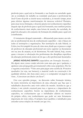 209
proﬁssão para a qual está se formando e sua função na sociedade: quais
são as condições de trabalho na sociedade atual para o proﬁssional da
área? Como ele pode se inserir nessa sociedade e, ao mesmo tempo, atuar
para efetivar algumas transformações de interesse coletivo? Portanto,
para atuar nessa formação, o docente precisa ter conhecimento especíﬁco
daquele tipo de proﬁssão para o qual está formando, mas também precisa
de conhecimento mais amplo, uma leitura de mundo, da sociedade, do
papel da educação e do conjunto da formação do cidadão para a qual está
contribuindo.
O tratamento desigual comentado – diferenciado para menos em rela-
ção ao proﬁssional da área de conhecimento especíﬁco – não é linear em
todas as instituições e organizações. Nas instituições da rede federal, os
Cefets, isso foi rompido há cerca de vinte anos, desde que se passou a exigir
do professor da educação proﬁssional um curso superior ou licenciatura
em sua área de atuação, ou de licenciatura. Na rede federal, hoje, ocorre
quase o inverso: a valorização dos proﬁssionais das disciplinas especíﬁcas
da educação proﬁssional, maior até do que a dos proﬁssionais licenciados.
JARBAS NOVELINO BARATO (especialista em formação docente) –
Há alguns anos, estava vendo televisão com meu pai, que é pedreiro, e
apareceu uma propaganda governamental sobre casas populares. Ele fez
o seguinte comentário: “Vinte anos para pagar uma casinha de 30 metros
quadrados (ou seja, um barraco); o material usado na construção é de
qualidade inferior, não dura cinco anos; e o comprador vai pagá-lo em
vinte... Convertem um direito em favor”.
Cito esse episódio porque, na discussão sobre formação técnica,
há muita insistência na importância de uma educação que faça que o
trabalhador desenvolva uma visão crítica do mundo. Acredita-se que a
ciência é um veículo essencial para isso, e ignora-se a importância do
conhecimento especíﬁco. Insisto na importância do conhecimento
especíﬁco, no conhecimento que o trabalhador elabora no interior
do próprio ofício, este conhecimento que pode ser uma ferramenta
importante de visão crítica. O próprio fazer qualiﬁca o trabalhador para
entender certas relações do mundo em que vive.
 