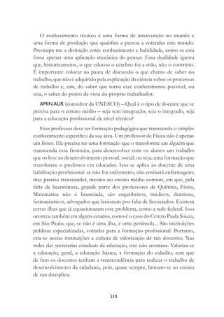 210
O conhecimento técnico é uma forma de intervenção no mundo e
uma forma de produção que qualiﬁca a pessoa a entender este mundo.
Preocupa-me a distinção entre conhecimento e habilidade, como se esta
fosse apenas uma aplicação mecânica do pensar. Essa dualidade ignora
que, historicamente, o que educou o cérebro foi a mão, não o contrário.
É importante colocar na pauta de discussão o que chamo de saber no
trabalho, que não é adquirido pela explicação da ciência sobre os processos
de trabalho e, sim, do saber que torna esse conhecimento possível, ou
seja, o saber do ponto de vista do próprio trabalhador.
AMIN AUR (consultor da UNESCO) – Qual é o tipo de docente que se
precisa para o ensino médio – seja sem integração, seja o integrado, seja
para a educação proﬁssional de nível técnico?
Esse professor deve ter formação pedagógica que transcenda o simples
conhecimento especíﬁco da sua área. Um professor de Física não é apenas
um físico. Ele precisa ter uma formação que o transforme em alguém que
transcenda essa fronteira, para desenvolver com os alunos um trabalho
que os leve ao desenvolvimento pessoal, social; ou seja, uma formação que
transforme o professor em educador. Isso se aplica ao docente de uma
habilitação proﬁssional: se não for enfermeiro, não ensinará enfermagem;
mas precisa transcender, mesmo no ensino médio comum, em que, pela
falta de licenciatura, grande parte dos professores de Química, Física,
Matemática não é licenciada, são engenheiros, médicos, dentistas,
farmacêuticos, advogados que lecionam por falta de licenciados. Existem
certas ilhas que já equacionaram esse problema, como a rede federal. Isso
ocorreu também em alguns estados, como é o caso do Centro Paula Souza,
em São Paulo, que, se não é uma ilha, é uma península... São instituições
públicas especializadas, voltadas para a formação proﬁssional. Portanto,
cria-se nestas instituições a cultura de valorização de tais docentes. Nas
redes das secretarias estaduais de educação, isso não acontece. Valoriza-se
a educação, geral, a educação básica, a formação do cidadão, sem que
de fato os docentes tenham a transcendência para realizar o trabalho de
desenvolvimento da cidadania, pois, quase sempre, limitam-se ao ensino
de sua disciplina.
 