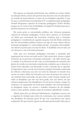 211
Não apenas na educação proﬁssional, mas também no ensino médio,
na educação básica, muitos dos proﬁssionais docentes não são educadores
no sentido de transcenderem o ensino de sua disciplina especíﬁca. O que
faz que se transformem em educadores? É a complementação pedagógica
formal? Programas especiais de formação pedagógica? Tenho dúvidas,
porque isso se tornou uma formalidade, um papel de titulação para que o
proﬁssional possa ser contratado.
De modo geral, as universidades públicas não oferecem programa
especial de formação pedagógica. Cursos dessa natureza só costumam
ser dados por encomenda das secretarias estaduais, pois a formação
pedagógica é considerada de segunda categoria. Em São Paulo, nenhuma
das três universidades públicas oferece esse tipo de curso. Quem oferece
formação pedagógica é a universidade privada. As grandes universidades
não abrem as portas para esse tipo de aluno. A dualidade está em tudo, até
nos discursos a favor da democratização.
Acho que essa formação pedagógica necessária é garantida pela
capacitação em serviço em cada escola. Cada escola deve exercer o papel
formativo de seu pessoal, a formação continuada – um velho chavão, que
é verdade. É na discussão do dia a dia, na reformulação do currículo, dos
planos de estudo, na construção conjunta das avaliações que o docente se
forma como educador, seja licenciado ou não: é fazendo que se aprende.
O importante é que a escola seja formativa, propicie formação continuada
de reﬂexão e discussão, mas não em torno da educação no mundo. Isso
ocorre no cultivo diário da formação, em torno do projeto da escola, de
um currículo bem construído, em que todos os dias estejam tomados por
todas as disciplinas, que não seja mera grade, mas seja aberto, em que
caibam componentes não disciplinares. Se não houver tempo e espaço no
currículo e na organização da escola para trabalhos não correspondentes
às disciplinas, nunca vai ocorrer o trabalho formativo de um cidadão
criativo, ético, político, criador, capaz de continuar aprendendo sozinho.
Aﬁnal, quem deve ser docente? Infelizmente, a legislação cerceia com
a exigência de titulação para efeito de contratação, mas cerceia também
nas disciplinas da educação geral. Só que esse cerceamento não vigora
totalmente. Por que teria de vigorar na educação proﬁssional? Acho que as
 