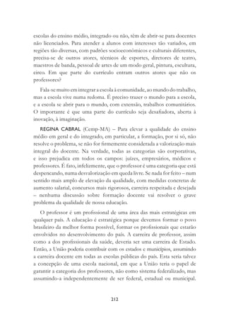 212
escolas do ensino médio, integrado ou não, têm de abrir-se para docentes
não licenciados. Para atender a alunos com interesses tão variados, em
regiões tão diversas, com padrões socioeconômicos e culturais diferentes,
precisa-se de outros atores, técnicos de esportes, diretores de teatro,
maestros de banda, pessoal de artes de um modo geral, pintura, escultura,
circo. Em que parte do currículo entram outros atores que não os
professores?
Fala-se muito em integrar a escola à comunidade, ao mundo do trabalho,
mas a escola vive numa redoma. É preciso trazer o mundo para a escola,
e a escola se abrir para o mundo, com extensão, trabalhos comunitários.
O importante é que uma parte do currículo seja desaﬁadora, aberta à
inovação, à imaginação.
REGINA CABRAL (Cemp-MA) – Para elevar a qualidade do ensino
médio em geral e do integrado, em particular, a formação, por si só, não
resolve o problema, se não for ﬁrmemente considerada a valorização mais
integral do docente. Na verdade, todas as categorias são corporativas,
e isso prejudica em todos os campos: juízes, empresários, médicos e
professores. É fato, infelizmente, que o professor é uma categoria que está
despencando, numa desvalorização em queda livre. Se nada for feito – num
sentido mais amplo de elevação da qualidade, com medidas concretas de
aumento salarial, concursos mais rigorosos, carreira respeitada e desejada
– nenhuma discussão sobre formação docente vai resolver o grave
problema da qualidade de nossa educação.
O professor é um proﬁssional de uma área das mais estratégicas em
qualquer país. A educação é estratégica porque devemos formar o povo
brasileiro da melhor forma possível, formar os proﬁssionais que estarão
envolvidos no desenvolvimento do país. A carreira de professor, assim
como a dos proﬁssionais da saúde, deveria ser uma carreira de Estado.
Então, a União poderia contribuir com os estados e municípios, assumindo
a carreira docente em todas as escolas públicas do país. Esta seria talvez
a concepção de uma escola nacional, em que a União teria o papel de
garantir a categoria dos professores, não como sistema federalizado, mas
assumindo-a independentemente de ser federal, estadual ou municipal.
 
