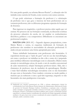 213
Foi uma perda quando, na reforma Bresser-Pereira50
, a educação não foi
incluída como carreira de Estado, como ocorreu com outras carreiras.
O que pode solucionar a formação do professor é a valorização
da proﬁssão: isso é que gera o interesse de bons proﬁssionais em se
tornarem professores, não os diferentes programas especiais de formação
de docentes.
Para ingressar no magistério, o professor precisa saber aquilo que vai
ensinar. No processo de sua formação continuada, na discussão contínua
do processo educativo da escola, ele vai ampliar os conhecimentos
ﬁlosóﬁcos, políticos e seu compromisso. Diﬁcilmente se encontrará um
proﬁssional completo.
IRAILTON LIMA (SEE-AC) – Segundo algumas pesquisadoras, como
Marise Ramos e outras, os esquemas tradicionais de formação de
professores não atendem às necessidades da educação proﬁssional. E
ainda está por acontecer uma forma apropriada para tanto.
Temos trabalhado basicamente com professores não licenciados. A
experiência mostra que o “pulo do gato” está no uso das metodologias,
em como o professor vai trabalhar no dia a dia e como ele é preparado
para mobilizar diferentes metodologias com os educandos. Damos muita
atenção às metodologias ativas, de modo a sair do modelo convencional
de aulas transmissivas, relação hierárquica professor-aluno. Aliás, não o
chamamos de professor, mas de mediador da aprendizagem. Detalhe:
é mais fácil trabalhar metodologias inovadoras com os não licenciados
do que com os licenciados. Estes tendem a retornar ao modo padrão, à
maneira que já conhecem e com a qual têm segurança, enquanto os não
licenciados são mais predispostos à inovação.
50 Implantada por emenda constitucional em 1998, a reforma administrativa federal foi
coordenada por Luiz Carlos Bresser-Pereira (ministro da Administração e Reforma do Estado
do governo de Fernando Henrique Cardoso). Estabeleceu a separação entre o chamado
núcleo estratégico (congregando atividades exclusivas do Estado, como legislação, regulação,
ﬁscalização, fomento e formulação de políticas públicas, para as quais se instituíram carreiras
especíﬁcas) e as demais funções, consideradas não exclusivas do Estado (agrupando atividades
auxiliares e de apoio, bem como serviços considerados de caráter competitivo, entre os quais
educação, saúde e assistência social).
 