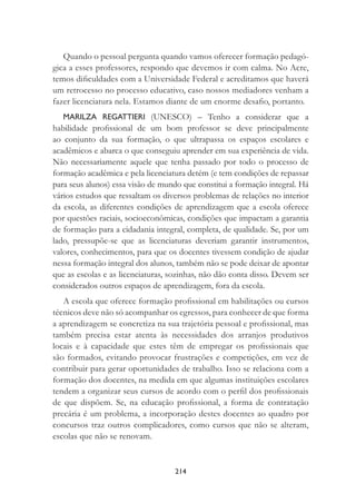 214
Quando o pessoal pergunta quando vamos oferecer formação pedagó-
gica a esses professores, respondo que devemos ir com calma. No Acre,
temos diﬁculdades com a Universidade Federal e acreditamos que haverá
um retrocesso no processo educativo, caso nossos mediadores venham a
fazer licenciatura nela. Estamos diante de um enorme desaﬁo, portanto.
MARILZA REGATTIERI (UNESCO) – Tenho a considerar que a
habilidade proﬁssional de um bom professor se deve principalmente
ao conjunto da sua formação, o que ultrapassa os espaços escolares e
acadêmicos e abarca o que conseguiu aprender em sua experiência de vida.
Não necessariamente aquele que tenha passado por todo o processo de
formação acadêmica e pela licenciatura detém (e tem condições de repassar
para seus alunos) essa visão de mundo que constitui a formação integral. Há
vários estudos que ressaltam os diversos problemas de relações no interior
da escola, as diferentes condições de aprendizagem que a escola oferece
por questões raciais, socioeconômicas, condições que impactam a garantia
de formação para a cidadania integral, completa, de qualidade. Se, por um
lado, pressupõe-se que as licenciaturas deveriam garantir instrumentos,
valores, conhecimentos, para que os docentes tivessem condição de ajudar
nessa formação integral dos alunos, também não se pode deixar de apontar
que as escolas e as licenciaturas, sozinhas, não dão conta disso. Devem ser
considerados outros espaços de aprendizagem, fora da escola.
A escola que oferece formação proﬁssional em habilitações ou cursos
técnicos deve não só acompanhar os egressos, para conhecer de que forma
a aprendizagem se concretiza na sua trajetória pessoal e proﬁssional, mas
também precisa estar atenta às necessidades dos arranjos produtivos
locais e à capacidade que estes têm de empregar os proﬁssionais que
são formados, evitando provocar frustrações e competições, em vez de
contribuir para gerar oportunidades de trabalho. Isso se relaciona com a
formação dos docentes, na medida em que algumas instituições escolares
tendem a organizar seus cursos de acordo com o perﬁl dos proﬁssionais
de que dispõem. Se, na educação proﬁssional, a forma de contratação
precária é um problema, a incorporação destes docentes ao quadro por
concursos traz outros complicadores, como cursos que não se alteram,
escolas que não se renovam.
 