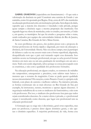 215
GABRIEL GRABOWSKI (especialista em ﬁnanciamento) – O que seria a
valorização da docência no país? Constituir uma carreira de Estado é um
caminho, como foi apontado por Regina. Hoje, cerca de 60% das matrículas
na educação proﬁssional estão em instituições privadas. Sem dispor do dado,
suponho que a maioria dos docentes é vinculada à rede privada, porque
quase sempre a docência segue a mesma proporção das matrículas. Em
segundo lugar na oferta de matrículas, estão os estados, em terceiro, a União
e, em quarto, os municípios. Sei que há estudos e pesquisas sobre o tema,
sendo realizados por equipes das universidades federais do Rio de Janeiro,
de Santa Catarina, Rio Grande do Sul e Minas Gerais.
Se esses problemas são graves, eles podem piorar com a proposta de
formar professores de forma rápida e aligeirada, por meio da educação a
distância, da Universidade Aberta. Não sou desse campo, mas já participei
de debates e cada vez me assusto mais com a forma superﬁcial, aligeirada,
desqualiﬁcada com que o país está tentando suprir essa demanda. Isso
também ocorre na formação proﬁssional, em que se acha possível formar
técnicos em meio ano ou um ano, graduação de tecnólogos em um ano e
meio. Tudo está sendo aligeirado, talvez porque se esteja preocupado com
as estatísticas, e não com a qualidade dos professores formados.
Na educação proﬁssional, em alguns estados, os contratos de trabalho
são temporários, emergenciais e precários, com salários mais baixos e
menores que o restante do magistério. Como se pode querer qualidade
nessas circunstâncias? Há exceções, como Paraná e Ceará (e a própria rede
federal), com plano de carreira e melhores salários. Na iniciativa privada,
as formas contratuais são as mais diversas: no Rio Grande do Sul, por
exemplo, há instrutores, tutores, monitores e apenas alguns docentes. A
negociação trabalhista dá-se com os sindicatos de funcionários, e não com
o de professores. Por isso, o sindicato dos professores luta para que todos
sejam considerados docentes. Se a maior oferta é privada, e o proﬁssional
sequer é reconhecido como docente, que lugar este proﬁssional tem na
educação proﬁssional?
A formação que se exige não é dicotômica, geral versus especíﬁca, mas
para ser professor, é preciso deter alguns domínios gerais, e não ape-
nas o domínio especíﬁco. A trajetória proﬁssional, de vida, forma esse
 