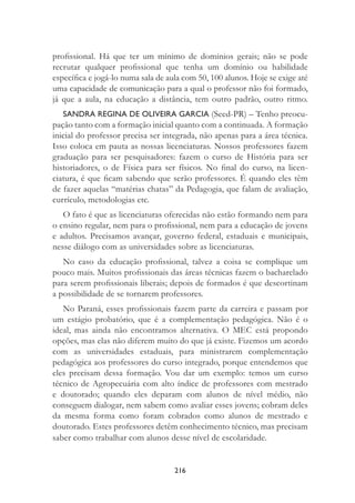 216
proﬁssional. Há que ter um mínimo de domínios gerais; não se pode
recrutar qualquer proﬁssional que tenha um domínio ou habilidade
especíﬁca e jogá-lo numa sala de aula com 50, 100 alunos. Hoje se exige até
uma capacidade de comunicação para a qual o professor não foi formado,
já que a aula, na educação a distância, tem outro padrão, outro ritmo.
SANDRA REGINA DE OLIVEIRA GARCIA (Seed-PR) – Tenho preocu-
pação tanto com a formação inicial quanto com a continuada. A formação
inicial do professor precisa ser integrada, não apenas para a área técnica.
Isso coloca em pauta as nossas licenciaturas. Nossos professores fazem
graduação para ser pesquisadores: fazem o curso de História para ser
historiadores, o de Física para ser físicos. No ﬁnal do curso, na licen-
ciatura, é que ﬁcam sabendo que serão professores. É quando eles têm
de fazer aquelas “matérias chatas” da Pedagogia, que falam de avaliação,
currículo, metodologias etc.
O fato é que as licenciaturas oferecidas não estão formando nem para
o ensino regular, nem para o proﬁssional, nem para a educação de jovens
e adultos. Precisamos avançar, governo federal, estaduais e municipais,
nesse diálogo com as universidades sobre as licenciaturas.
No caso da educação proﬁssional, talvez a coisa se complique um
pouco mais. Muitos proﬁssionais das áreas técnicas fazem o bacharelado
para serem proﬁssionais liberais; depois de formados é que descortinam
a possibilidade de se tornarem professores.
No Paraná, esses proﬁssionais fazem parte da carreira e passam por
um estágio probatório, que é a complementação pedagógica. Não é o
ideal, mas ainda não encontramos alternativa. O MEC está propondo
opções, mas elas não diferem muito do que já existe. Fizemos um acordo
com as universidades estaduais, para ministrarem complementação
pedagógica aos professores do curso integrado, porque entendemos que
eles precisam dessa formação. Vou dar um exemplo: temos um curso
técnico de Agropecuária com alto índice de professores com mestrado
e doutorado; quando eles deparam com alunos de nível médio, não
conseguem dialogar, nem sabem como avaliar esses jovens; cobram deles
da mesma forma como foram cobrados como alunos de mestrado e
doutorado. Estes professores detêm conhecimento técnico, mas precisam
saber como trabalhar com alunos desse nível de escolaridade.
 