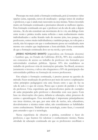 217
Preocupa-me mais ainda a formação continuada, pois já tentamos várias
opções: junta, separada, cursos de atualização – porque temos de atualizar
o professor, o que é ainda mais necessário na área técnica. Temos investido
muito em formação continuada e precisamos discutir as melhores opções.
Esta formação continuada em que o professor sai da sala de aula e depois
retorna... Se ela não constituir um movimento de ir e vir, um diálogo forte
entre teoria e prática resulta numa reﬂexão e num conhecimento muito
individualizados e acaba ﬁcando tudo do mesmo jeito, isso porque, nós,
professores, somos muito individualistas; e também porque, na volta para a
escola, não há espaços em que o conhecimento possa ser socializado, nem
mesmo nos estados que implantaram a hora-atividade. Estou convencida
de que a formação continuada deve ser na escola, e por escola.
JARBAS NOVELINO BARATO (especialista em formação docente)
– Lembrei que, no Estado da Califórnia (EUA), 90% dos candidatos
aos concursos de acesso ao trabalho de professor são formados por
universidades estaduais públicas. Apenas 10% dos candidatos ao
trabalho de professor vêm de instituições privadas. No Brasil, acontece
justamente o inverso, e talvez não cheguemos a 10% de participação das
universidades públicas na formação de nossos professores.
Em relação à formação continuada, é preciso pensar na questão de
método. Fazer atualização do professor por meio de cursos e explanações
sobre princípios pedagógicos cria uma ﬁssura entre o que ele faz na
sala de aula e o que ele escuta. Penso que o ponto de partida é o fazer
do professor. Uma experiência que desenvolvemos partia de exemplos
de aulas preparadas pelo professor e discutidas com seus pares. Com
base na observações dos pares, debatia-se educação, saber, processo de
ensino e aprendizagem. Essa metodologia é importante principalmente
nas áreas técnicas, em que, por uma série de razões, nós, educadores,
desvalorizamos a técnica como saber, não consideramos as habilidades
como conhecimento. Trabalhar com tecnologia, como fazer, é essencial
para entender o que é a tecnologia.
Nessa experiência de observar a prática, considerar o fazer do
professor, o que ﬁzemos foi valorizar o conhecimento técnico. Numa
atividade de educação continuada em que os professores escolhiam o
 