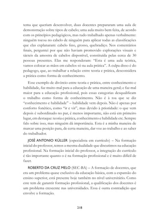 218
tema que queriam desenvolver, duas docentes prepararam uma aula de
demonstração sobre tipos de cabelo; uma aula muito bem feita, de acordo
com os princípios pedagógicos, mas tudo trabalhado apenas verbalmente:
ninguém tocou no cabelo de ninguém para aplicar todas as classiﬁcações
que elas explanaram: cabelo ﬁno, grosso, quebradiço. Nos comentários
ﬁnais, perguntei por que não haviam promovido explorações visuais e
tácteis da amostra de cabelos disponível, constituída pelas cerca de 30
pessoas presentes. Elas me responderam: “Esta é uma aula teórica,
vamos colocar as mãos em cabelos só na aula prática”. A culpa disso é do
pedagogo, que, ao trabalhar a relação entre teoria e prática, desconsidera
a prática como forma de conhecimento.
Esse exemplo de divórcio entre teoria e prática, entre conhecimento e
habilidade, faz muito mal para a educação de uma maneira geral; e faz mal
maior para a educação proﬁssional, pois essas categorias desqualiﬁcam
o trabalho como forma de conhecimento. Não é à toa que se diz
“conhecimento e habilidade” – habilidade vem depois. Não é apenas por
conforto fonético, como “ir e vir”, mas devido à prioridade: o que vem
depois é subordinado no par, é menos importante, não está em primeiro
lugar, em destaque: teoria e prática, conhecimento e habilidade etc. Sempre
falo sobre isso, mas ninguém dá importância. Esta é a minha maneira de
marcar uma posição para, de certa maneira, dar voz ao trabalho e ao saber
do trabalhador.
JOSÉ ANTONIO KÜLLER (especialista em currículo) – Na formação
inicial do professor, temos a mesma dualidade que discutimos na educação
proﬁssional. Na formação inicial do professor, a integração do currículo
é tão importante quanto o é na formação proﬁssional e é muito difícil de
fazer.
ROBERTO DA CRUZ MELO (SEC-BA) – A formação de docentes, que
era um problema quase exclusivo da educação básica, com a expansão do
ensino superior, está presente hoje também no nível universitário. Como
este tem de garantir formação proﬁssional, a qualiﬁcação dos docentes é
um problema crescente nas universidades. Essa é outra contradição que
envolve a formação.
 