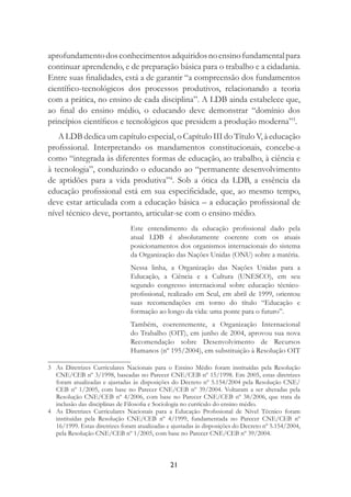 21
aprofundamentodosconhecimentosadquiridosnoensinofundamentalpara
continuar aprendendo, e de preparação básica para o trabalho e a cidadania.
Entre suas ﬁnalidades, está a de garantir “a compreensão dos fundamentos
cientíﬁco-tecnológicos dos processos produtivos, relacionando a teoria
com a prática, no ensino de cada disciplina”. A LDB ainda estabelece que,
ao ﬁnal do ensino médio, o educando deve demonstrar “domínio dos
princípios cientíﬁcos e tecnológicos que presidem a produção moderna”3
.
A LDB dedica um capítulo especial, o Capítulo III do Título V, à educação
proﬁssional. Interpretando os mandamentos constitucionais, concebe-a
como “integrada às diferentes formas de educação, ao trabalho, à ciência e
à tecnologia”, conduzindo o educando ao “permanente desenvolvimento
de aptidões para a vida produtiva”4
. Sob a ótica da LDB, a essência da
educação proﬁssional está em sua especiﬁcidade, que, ao mesmo tempo,
deve estar articulada com a educação básica – a educação proﬁssional de
nível técnico deve, portanto, articular-se com o ensino médio.
Este entendimento da educação proﬁssional dado pela
atual LDB é absolutamente coerente com os atuais
posicionamentos dos organismos internacionais do sistema
da Organização das Nações Unidas (ONU) sobre a matéria.
Nessa linha, a Organização das Nações Unidas para a
Educação, a Ciência e a Cultura (UNESCO), em seu
segundo congresso internacional sobre educação técnico-
proﬁssional, realizado em Seul, em abril de 1999, orientou
suas recomendações em torno do título “Educação e
formação ao longo da vida: uma ponte para o futuro”.
Também, coerentemente, a Organização Internacional
do Trabalho (OIT), em junho de 2004, aprovou sua nova
Recomendação sobre Desenvolvimento de Recursos
Humanos (nº 195/2004), em substituição à Resolução OIT
3 As Diretrizes Curriculares Nacionais para o Ensino Médio foram instituídas pela Resolução
CNE/CEB nº 3/1998, baseadas no Parecer CNE/CEB nº 15/1998. Em 2005, estas diretrizes
foram atualizadas e ajustadas às disposições do Decreto nº 5.154/2004 pela Resolução CNE/
CEB nº 1/2005, com base no Parecer CNE/CEB nº 39/2004. Voltaram a ser alteradas pela
Resolução CNE/CEB nº 4/2006, com base no Parecer CNE/CEB nº 38/2006, que trata da
inclusão das disciplinas de Filosoﬁa e Sociologia no currículo do ensino médio.
4 As Diretrizes Curriculares Nacionais para a Educação Proﬁssional de Nível Técnico foram
instituídas pela Resolução CNE/CEB nº 4/1999, fundamentada no Parecer CNE/CEB nº
16/1999. Estas diretrizes foram atualizadas e ajustadas às disposições do Decreto nº 5.154/2004,
pela Resolução CNE/CEB nº 1/2005, com base no Parecer CNE/CEB nº 39/2004.
 