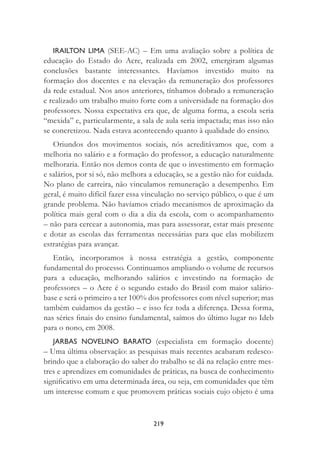 219
IRAILTON LIMA (SEE-AC) – Em uma avaliação sobre a política de
educação do Estado do Acre, realizada em 2002, emergiram algumas
conclusões bastante interessantes. Havíamos investido muito na
formação dos docentes e na elevação da remuneração dos professores
da rede estadual. Nos anos anteriores, tínhamos dobrado a remuneração
e realizado um trabalho muito forte com a universidade na formação dos
professores. Nossa expectativa era que, de alguma forma, a escola seria
“mexida” e, particularmente, a sala de aula seria impactada; mas isso não
se concretizou. Nada estava acontecendo quanto à qualidade do ensino.
Oriundos dos movimentos sociais, nós acreditávamos que, com a
melhoria no salário e a formação do professor, a educação naturalmente
melhoraria. Então nos demos conta de que o investimento em formação
e salários, por si só, não melhora a educação, se a gestão não for cuidada.
No plano de carreira, não vinculamos remuneração a desempenho. Em
geral, é muito difícil fazer essa vinculação no serviço público, o que é um
grande problema. Não havíamos criado mecanismos de aproximação da
política mais geral com o dia a dia da escola, com o acompanhamento
– não para cercear a autonomia, mas para assessorar, estar mais presente
e dotar as escolas das ferramentas necessárias para que elas mobilizem
estratégias para avançar.
Então, incorporamos à nossa estratégia a gestão, componente
fundamental do processo. Continuamos ampliando o volume de recursos
para a educação, melhorando salários e investindo na formação de
professores – o Acre é o segundo estado do Brasil com maior salário-
base e será o primeiro a ter 100% dos professores com nível superior; mas
também cuidamos da gestão – e isso fez toda a diferença. Dessa forma,
nas séries ﬁnais do ensino fundamental, saímos do último lugar no Ideb
para o nono, em 2008.
JARBAS NOVELINO BARATO (especialista em formação docente)
– Uma última observação: as pesquisas mais recentes acabaram redesco-
brindo que a elaboração do saber do trabalho se dá na relação entre mes-
tres e aprendizes em comunidades de práticas, na busca de conhecimento
signiﬁcativo em uma determinada área, ou seja, em comunidades que têm
um interesse comum e que promovem práticas sociais cujo objeto é uma
 