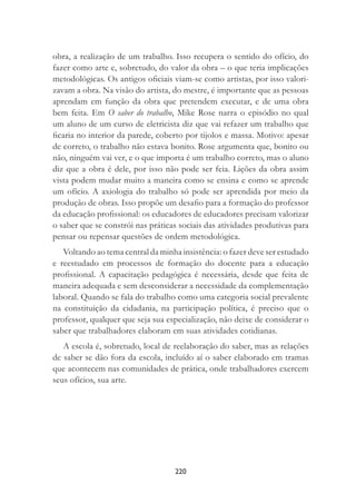 220
obra, a realização de um trabalho. Isso recupera o sentido do ofício, do
fazer como arte e, sobretudo, do valor da obra – o que teria implicações
metodológicas. Os antigos oﬁciais viam-se como artistas, por isso valori-
zavam a obra. Na visão do artista, do mestre, é importante que as pessoas
aprendam em função da obra que pretendem executar, e de uma obra
bem feita. Em O saber do trabalho, Mike Rose narra o episódio no qual
um aluno de um curso de eletricista diz que vai refazer um trabalho que
ﬁcaria no interior da parede, coberto por tijolos e massa. Motivo: apesar
de correto, o trabalho não estava bonito. Rose argumenta que, bonito ou
não, ninguém vai ver, e o que importa é um trabalho correto, mas o aluno
diz que a obra é dele, por isso não pode ser feia. Lições da obra assim
vista podem mudar muito a maneira como se ensina e como se aprende
um ofício. A axiologia do trabalho só pode ser aprendida por meio da
produção de obras. Isso propõe um desaﬁo para a formação do professor
da educação proﬁssional: os educadores de educadores precisam valorizar
o saber que se constrói nas práticas sociais das atividades produtivas para
pensar ou repensar questões de ordem metodológica.
Voltando ao tema central da minha insistência: o fazer deve ser estudado
e reestudado em processos de formação do docente para a educação
proﬁssional. A capacitação pedagógica é necessária, desde que feita de
maneira adequada e sem desconsiderar a necessidade da complementação
laboral. Quando se fala do trabalho como uma categoria social prevalente
na constituição da cidadania, na participação política, é preciso que o
professor, qualquer que seja sua especialização, não deixe de considerar o
saber que trabalhadores elaboram em suas atividades cotidianas.
A escola é, sobretudo, local de reelaboração do saber, mas as relações
de saber se dão fora da escola, incluído aí o saber elaborado em tramas
que acontecem nas comunidades de prática, onde trabalhadores exercem
seus ofícios, sua arte.
 