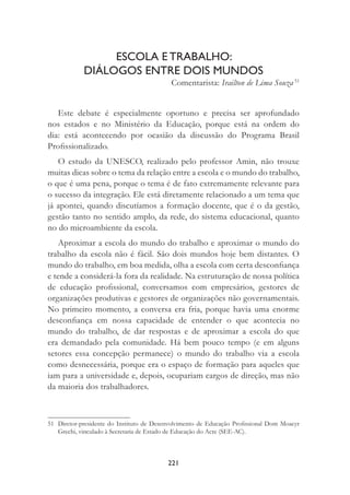 221
ESCOLA E TRABALHO:
DIÁLOGOS ENTRE DOIS MUNDOS
Comentarista: Irailton de Lima Souza 51
Este debate é especialmente oportuno e precisa ser aprofundado
nos estados e no Ministério da Educação, porque está na ordem do
dia: está acontecendo por ocasião da discussão do Programa Brasil
Proﬁssionalizado.
O estudo da UNESCO, realizado pelo professor Amin, não trouxe
muitas dicas sobre o tema da relação entre a escola e o mundo do trabalho,
o que é uma pena, porque o tema é de fato extremamente relevante para
o sucesso da integração. Ele está diretamente relacionado a um tema que
já apontei, quando discutíamos a formação docente, que é o da gestão,
gestão tanto no sentido amplo, da rede, do sistema educacional, quanto
no do microambiente da escola.
Aproximar a escola do mundo do trabalho e aproximar o mundo do
trabalho da escola não é fácil. São dois mundos hoje bem distantes. O
mundo do trabalho, em boa medida, olha a escola com certa desconﬁança
e tende a considerá-la fora da realidade. Na estruturação de nossa política
de educação proﬁssional, conversamos com empresários, gestores de
organizações produtivas e gestores de organizações não governamentais.
No primeiro momento, a conversa era fria, porque havia uma enorme
desconﬁança em nossa capacidade de entender o que acontecia no
mundo do trabalho, de dar respostas e de aproximar a escola do que
era demandado pela comunidade. Há bem pouco tempo (e em alguns
setores essa concepção permanece) o mundo do trabalho via a escola
como desnecessária, porque era o espaço de formação para aqueles que
iam para a universidade e, depois, ocupariam cargos de direção, mas não
da maioria dos trabalhadores.
51 Diretor-presidente do Instituto de Desenvolvimento de Educação Proﬁssional Dom Moacyr
Grechi, vinculado à Secretaria de Estado de Educação do Acre (SEE-AC).
 