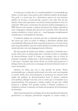 222
A escola, por seu lado, não vê o mundo produtivo. A comunidade que
habita a escola quase nunca passou pelo ambiente próprio da produção.
Em geral, é o jovem que fez a licenciatura, passou em um concurso
público ou foi para a escola privada e passou a dar aulas. Em um dos
debates sobre como aproximar a escola dos arranjos produtivos locais (os
chamados APL) para a construção dos projetos político-pedagógicos, os
PPP, observei com atenção o espanto da maioria dos colegas educadores
com a linguagem utilizada pelo pessoal da economia. Estes falavam de
arranjos produtivos, clusters, redes etc. – uma linguagem completamente
estranha para a comunidade da educação.
O ambiente próprio da economia real não é conhecido pela maioria
dos atores que estão na escola. O diálogo é diﬁcultado também pelas
extraordinárias diferenças de ritmo na gestão de processos. A escola, como
parte da gestão pública, tem uma cultura distinta do mundo produtivo, do
mundo privado, com uma linguagem muito diferente.
Há uma questão de fundo nesse debate: a educação, a formação que a
escola oferta, deve ser direcionada para o mercado ou para as estratégias
de desenvolvimento local? O Cemp, por exemplo, atua na oferta da
educação integrada voltada para o desenvolvimento daquele território,
e não para o mercado. Que meios devem ser criados para promover o
diálogo efetivo da escola com as estratégias de desenvolvimento local e os
atores envolvidos?
Apontei, no início, que esta é uma questão de gestão. Temos
recomendado que a educação proﬁssional, seja stricto sensu, seja integrada
ao ensino médio, deve necessariamente se posicionar no contexto mais
amplo das políticas de desenvolvimento local. É preciso conhecer
estas políticas, dialogar com elas, com os atores que as formulam ou as
operacionalizam. Nos pequenos e médios estados, até que não é difícil
promover o diálogo. Nos grandes estados, é bastante complexo, e a
tendência é enfocar o mercado em função das pesquisas de levantamento
de demandas.
Além do posicionamento estratégico da escola e da política da educação
proﬁssional ou educação proﬁssional integrada ao ensino médio, é
 