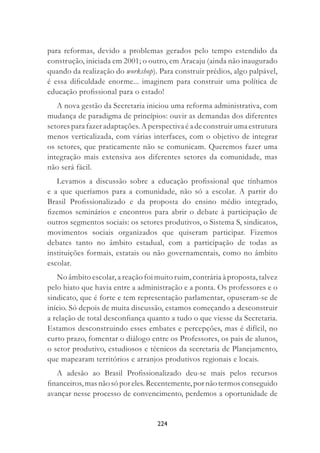 224
para reformas, devido a problemas gerados pelo tempo estendido da
construção, iniciada em 2001; o outro, em Aracaju (ainda não inaugurado
quando da realização do workshop). Para construir prédios, algo palpável,
é essa diﬁculdade enorme... imaginem para construir uma política de
educação proﬁssional para o estado!
A nova gestão da Secretaria iniciou uma reforma administrativa, com
mudança de paradigma de princípios: ouvir as demandas dos diferentes
setores para fazer adaptações. A perspectiva é a de construir uma estrutura
menos verticalizada, com várias interfaces, com o objetivo de integrar
os setores, que praticamente não se comunicam. Queremos fazer uma
integração mais extensiva aos diferentes setores da comunidade, mas
não será fácil.
Levamos a discussão sobre a educação proﬁssional que tínhamos
e a que queríamos para a comunidade, não só a escolar. A partir do
Brasil Proﬁssionalizado e da proposta do ensino médio integrado,
ﬁzemos seminários e encontros para abrir o debate à participação de
outros segmentos sociais: os setores produtivos, o Sistema S, sindicatos,
movimentos sociais organizados que quiseram participar. Fizemos
debates tanto no âmbito estadual, com a participação de todas as
instituições formais, estatais ou não governamentais, como no âmbito
escolar.
No âmbito escolar, a reação foi muito ruim, contrária à proposta, talvez
pelo hiato que havia entre a administração e a ponta. Os professores e o
sindicato, que é forte e tem representação parlamentar, opuseram-se de
início. Só depois de muita discussão, estamos começando a desconstruir
a relação de total desconﬁança quanto a tudo o que viesse da Secretaria.
Estamos desconstruindo esses embates e percepções, mas é difícil, no
curto prazo, fomentar o diálogo entre os Professores, os pais de alunos,
o setor produtivo, estudiosos e técnicos da secretaria de Planejamento,
que mapearam territórios e arranjos produtivos regionais e locais.
A adesão ao Brasil Proﬁssionalizado deu-se mais pelos recursos
ﬁnanceiros,masnãosóporeles.Recentemente,pornãotermosconseguido
avançar nesse processo de convencimento, perdemos a oportunidade de
 