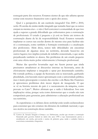 225
conseguir parte dos recursos. Estamos cientes de que não adianta apenas
contar com recursos ﬁnanceiros sem o apoio dos atores.
Qual é a perspectiva de um currículo integrado? Em 2009 e 2010,
serão 24 escolas de ensino médio integrado que tentarão fazer que os cursos
estejam no mesmo eixo – e não é fácil convencer a comunidade de que isso
ajuda a superar a grande diﬁculdade que enfrentamos para a contratação
de proﬁssionais. O estado é pequeno e já está no limite em termos de
contratação diante da lei de responsabilidade ﬁscal. Estamos tentando
implantar os cursos nas escolas dentro do mesmo eixo para facilitar não
só a contratação, como também a formação continuada e a atualização
dos professores. Além disso, temos tido diﬁculdades em encontrar
proﬁssionais de algumas áreas no território, devendo buscá-los em
outros lugares; isso implica jornada de trabalho concentrada, o que acaba
prejudicando também os alunos. São problemas de um estado pequeno
com uma oferta muito pobre relativamente à formação proﬁssional.
Muitas das questões levantadas aqui me fazem pensar que ainda
precisamos amadurecer as discussões internas na Secretaria, antes de
efetivamente implantar o integrado e optar por determinado caminho.
Há vontade política, a equipe da Secretaria está se renovando, ganhando
pluralidade, está havendo maior aproximação com a universidade pública;
mas é muito preocupante o custeio das escolas: a do Baixo São Francisco
já apresentava problemas dois meses depois de inaugurada. O que
se vê na história recente do país é o sucateamento da máquina, como
provam os Caics52
. Muitos aﬁrmam que a saída é federalizar. Isso tem
implicações sérias, porque seria como demonstrar que o estado não tem
competência para gerenciar, para administrar a educação proﬁssional em
seu território.
As experiências e os debates deste workshop estão sendo esclarecedores
para constatar que não estamos tão distantes da realidade nacional, o que
nos motiva na construção desse caminho.
52 Centros de Atenção Integral à Criança e ao Adolescente, escolas que tiveram a construção
ﬁnanciada pelo governo federal no início dos anos 1990 e cujo funcionamento previa o
atendimento em creche, pré-escola e ensino de primeiro grau; saúde e cuidados básicos;
convivência comunitária e desportiva.
 