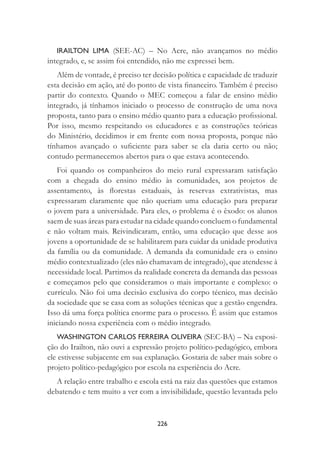 226
IRAILTON LIMA (SEE-AC) – No Acre, não avançamos no médio
integrado, e, se assim foi entendido, não me expressei bem.
Além de vontade, é preciso ter decisão política e capacidade de traduzir
esta decisão em ação, até do ponto de vista ﬁnanceiro. Também é preciso
partir do contexto. Quando o MEC começou a falar de ensino médio
integrado, já tínhamos iniciado o processo de construção de uma nova
proposta, tanto para o ensino médio quanto para a educação proﬁssional.
Por isso, mesmo respeitando os educadores e as construções teóricas
do Ministério, decidimos ir em frente com nossa proposta, porque não
tínhamos avançado o suﬁciente para saber se ela daria certo ou não;
contudo permanecemos abertos para o que estava acontecendo.
Foi quando os companheiros do meio rural expressaram satisfação
com a chegada do ensino médio às comunidades, aos projetos de
assentamento, às ﬂorestas estaduais, às reservas extrativistas, mas
expressaram claramente que não queriam uma educação para preparar
o jovem para a universidade. Para eles, o problema é o êxodo: os alunos
saem de suas áreas para estudar na cidade quando concluem o fundamental
e não voltam mais. Reivindicaram, então, uma educação que desse aos
jovens a oportunidade de se habilitarem para cuidar da unidade produtiva
da família ou da comunidade. A demanda da comunidade era o ensino
médio contextualizado (eles não chamavam de integrado), que atendesse à
necessidade local. Partimos da realidade concreta da demanda das pessoas
e começamos pelo que consideramos o mais importante e complexo: o
currículo. Não foi uma decisão exclusiva do corpo técnico, mas decisão
da sociedade que se casa com as soluções técnicas que a gestão engendra.
Isso dá uma força política enorme para o processo. É assim que estamos
iniciando nossa experiência com o médio integrado.
WASHINGTON CARLOS FERREIRA OLIVEIRA (SEC-BA) – Na exposi-
ção do Irailton, não ouvi a expressão projeto político-pedagógico, embora
ele estivesse subjacente em sua explanação. Gostaria de saber mais sobre o
projeto político-pedagógico por escola na experiência do Acre.
A relação entre trabalho e escola está na raiz das questões que estamos
debatendo e tem muito a ver com a invisibilidade, questão levantada pelo
 