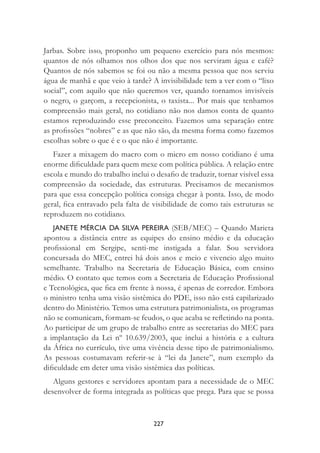 227
Jarbas. Sobre isso, proponho um pequeno exercício para nós mesmos:
quantos de nós olhamos nos olhos dos que nos serviram água e café?
Quantos de nós sabemos se foi ou não a mesma pessoa que nos serviu
água de manhã e que veio à tarde? A invisibilidade tem a ver com o “lixo
social”, com aquilo que não queremos ver, quando tornamos invisíveis
o negro, o garçom, a recepcionista, o taxista... Por mais que tenhamos
compreensão mais geral, no cotidiano não nos damos conta de quanto
estamos reproduzindo esse preconceito. Fazemos uma separação entre
as proﬁssões “nobres” e as que não são, da mesma forma como fazemos
escolhas sobre o que é e o que não é importante.
Fazer a mixagem do macro com o micro em nosso cotidiano é uma
enorme diﬁculdade para quem mexe com política pública. A relação entre
escola e mundo do trabalho inclui o desaﬁo de traduzir, tornar visível essa
compreensão da sociedade, das estruturas. Precisamos de mecanismos
para que essa concepção política consiga chegar à ponta. Isso, de modo
geral, ﬁca entravado pela falta de visibilidade de como tais estruturas se
reproduzem no cotidiano.
JANETE MÉRCIA DA SILVA PEREIRA (SEB/MEC) – Quando Marieta
apontou a distância entre as equipes do ensino médio e da educação
proﬁssional em Sergipe, senti-me instigada a falar. Sou servidora
concursada do MEC, entrei há dois anos e meio e vivencio algo muito
semelhante. Trabalho na Secretaria de Educação Básica, com ensino
médio. O contato que temos com a Secretaria de Educação Proﬁssional
e Tecnológica, que ﬁca em frente à nossa, é apenas de corredor. Embora
o ministro tenha uma visão sistêmica do PDE, isso não está capilarizado
dentro do Ministério. Temos uma estrutura patrimonialista, os programas
não se comunicam, formam-se feudos, o que acaba se reﬂetindo na ponta.
Ao participar de um grupo de trabalho entre as secretarias do MEC para
a implantação da Lei nº 10.639/2003, que inclui a história e a cultura
da África no currículo, tive uma vivência desse tipo de patrimonialismo.
As pessoas costumavam referir-se à “lei da Janete”, num exemplo da
diﬁculdade em deter uma visão sistêmica das políticas.
Alguns gestores e servidores apontam para a necessidade de o MEC
desenvolver de forma integrada as políticas que prega. Para que se possa
 