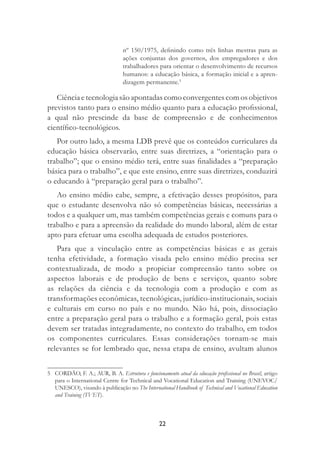 22
nº 150/1975, deﬁnindo como três linhas mestras para as
ações conjuntas dos governos, dos empregadores e dos
trabalhadores para orientar o desenvolvimento de recursos
humanos: a educação básica, a formação inicial e a apren-
dizagem permanente.5
Ciência e tecnologia são apontadas como convergentes com os objetivos
previstos tanto para o ensino médio quanto para a educação proﬁssional,
a qual não prescinde da base de compreensão e de conhecimentos
cientíﬁco-tecnológicos.
Por outro lado, a mesma LDB prevê que os conteúdos curriculares da
educação básica observarão, entre suas diretrizes, a “orientação para o
trabalho”; que o ensino médio terá, entre suas ﬁnalidades a “preparação
básica para o trabalho”, e que este ensino, entre suas diretrizes, conduzirá
o educando à “preparação geral para o trabalho”.
Ao ensino médio cabe, sempre, a efetivação desses propósitos, para
que o estudante desenvolva não só competências básicas, necessárias a
todos e a qualquer um, mas também competências gerais e comuns para o
trabalho e para a apreensão da realidade do mundo laboral, além de estar
apto para efetuar uma escolha adequada de estudos posteriores.
Para que a vinculação entre as competências básicas e as gerais
tenha efetividade, a formação visada pelo ensino médio precisa ser
contextualizada, de modo a propiciar compreensão tanto sobre os
aspectos laborais e de produção de bens e serviços, quanto sobre
as relações da ciência e da tecnologia com a produção e com as
transformações econômicas, tecnológicas, jurídico-institucionais, sociais
e culturais em curso no país e no mundo. Não há, pois, dissociação
entre a preparação geral para o trabalho e a formação geral, pois estas
devem ser tratadas integradamente, no contexto do trabalho, em todos
os componentes curriculares. Essas considerações tornam-se mais
relevantes se for lembrado que, nessa etapa de ensino, avultam alunos
5 CORDÃO, F. A.; AUR, B. A. Estrutura e funcionamento atual da educação proﬁssional no Brasil, artigo
para o International Centre for Technical and Vocational Education and Training (UNEVOC/
UNESCO), visando à publicação no The International Handbook of Technical and Vocational Education
and Training (TVET).
 