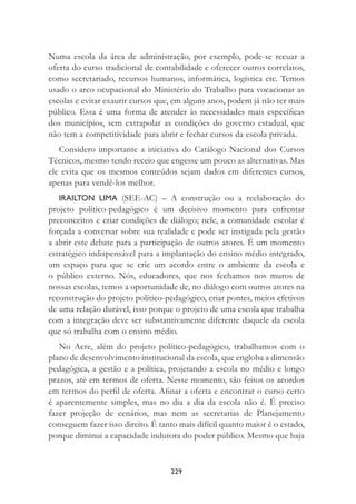 229
Numa escola da área de administração, por exemplo, pode-se recuar a
oferta do curso tradicional de contabilidade e oferecer outros correlatos,
como secretariado, recursos humanos, informática, logística etc. Temos
usado o arco ocupacional do Ministério do Trabalho para vocacionar as
escolas e evitar exaurir cursos que, em alguns anos, podem já não ter mais
público. Essa é uma forma de atender às necessidades mais especíﬁcas
dos municípios, sem extrapolar as condições do governo estadual, que
não tem a competitividade para abrir e fechar cursos da escola privada.
Considero importante a iniciativa do Catálogo Nacional dos Cursos
Técnicos, mesmo tendo receio que engesse um pouco as alternativas. Mas
ele evita que os mesmos conteúdos sejam dados em diferentes cursos,
apenas para vendê-los melhor.
IRAILTON LIMA (SEE-AC) – A construção ou a reelaboração do
projeto político-pedagógico é um decisivo momento para enfrentar
preconceitos e criar condições de diálogo; nele, a comunidade escolar é
forçada a conversar sobre sua realidade e pode ser instigada pela gestão
a abrir este debate para a participação de outros atores. É um momento
estratégico indispensável para a implantação do ensino médio integrado,
um espaço para que se crie um acordo entre o ambiente da escola e
o público externo. Nós, educadores, que nos fechamos nos muros de
nossas escolas, temos a oportunidade de, no diálogo com outros atores na
reconstrução do projeto político-pedagógico, criar pontes, meios efetivos
de uma relação durável, isso porque o projeto de uma escola que trabalha
com a integração deve ser substantivamente diferente daquele da escola
que só trabalha com o ensino médio.
No Acre, além do projeto político-pedagógico, trabalhamos com o
plano de desenvolvimento institucional da escola, que engloba a dimensão
pedagógica, a gestão e a política, projetando a escola no médio e longo
prazos, até em termos de oferta. Nesse momento, são feitos os acordos
em termos do perﬁl de oferta. Aﬁnar a oferta e encontrar o curso certo
é aparentemente simples, mas no dia a dia da escola não é. É preciso
fazer projeção de cenários, mas nem as secretarias de Planejamento
conseguem fazer isso direito. É tanto mais difícil quanto maior é o estado,
porque diminui a capacidade indutora do poder público. Mesmo que haja
 