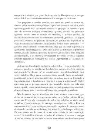 230
competência técnica por parte da Secretaria de Planejamento, é sempre
muito difícil prever como o mercado vai se comportar no futuro.
Nos pequenos e médios estados, nos quais em geral os rumos são
ditados pelos investimentos públicos, é possível construir cenários, ainda
que com grande risco. Aconteceu conosco: a projeção de demandas para
área de ﬂorestas indicava determinado quadro; quando os primeiros
egressos saíram para o mundo do trabalho, a política pública de
desenvolvimento do setor ﬂorestal tinha emperrado, por causa de alguns
problemas. Por isso, no primeiro momento, os garotos não dispunham de
vagas no mercado de trabalho. Inicialmente fomos muito criticados – “o
governo está formando jovens para uma área que disse ser importante e
agora estão desempregados”. Dois anos depois de formadas as primeiras
turmas, quando ﬁzemos a pesquisa de egressos, já não havia mais ninguém
desempregado, e as empresas procuravam por mais jovens, e algumas
estavam recrutando formados na Escola Agrotécnica de Manaus, no
Amazonas.
A discussão trazida pelo professor Jarbas sobre o lugar do trabalho na
nossa sociedade e na escola é de fundamental importância. Sou daqueles
que ﬁcam de “orelha em pé” ao escutar nosso pessoal da educação falar
sobre trabalho. Muita gente do meu estado, quando falava da educação
proﬁssional, sempre abria um intervalo para dizer que essa formação é
importante, mas o fundamental mesmo é ir para a universidade. Todos
queremos que as pessoas tenham oportunidades amplas na vida, mas
aquela opinião soava para mim com uma carga de preconceito, uma visão
de que somente com o saber acadêmico, a pessoa pode se realizar.
Não há como fugir da dualidade do nosso sistema educacional, que
deriva de nossa visão preconceituosa sobre o trabalho prático. Gosto
muito do Weber, da construção do valor do trabalho na visão cristã
ortodoxa. Quando criança, fui dos que amaldiçoaram Adão e Eva por
terem cometido o pecado original, terem sido expulsos do paraíso e terem
de viver do suor do rosto, da força das mãos, do trabalho que realizavam.
De uma forma ou de outra, ﬁcou em mim a ideia de que a condição
natural do indivíduo é o não trabalho. O trabalho é mesmo o castigo.
A isso se somam, de um lado, a cultura aristocrática que herdamos (uma
 