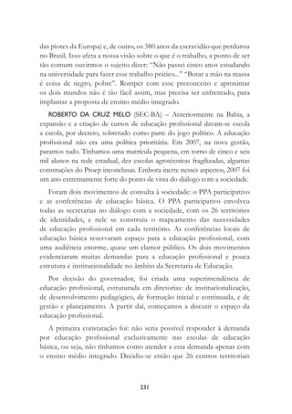 231
das piores da Europa) e, de outro, os 380 anos da escravidão que perdurou
no Brasil. Isso afeta a nossa visão sobre o que é o trabalho, a ponto de ser
tão comum ouvirmos o sujeito dizer: “Não passei cinco anos estudando
na universidade para fazer esse trabalho prático...” “Botar a mão na massa
é coisa de negro, pobre”. Romper com esse preconceito e aproximar
os dois mundos não é tão fácil assim, mas precisa ser enfrentado, para
implantar a proposta de ensino médio integrado.
ROBERTO DA CRUZ MELO (SEC-BA) – Anteriormente na Bahia, a
expansão e a criação de cursos de educação proﬁssional davam-se escola
a escola, por decreto, sobretudo como parte do jogo político. A educação
proﬁssional não era uma política prioritária. Em 2007, na nova gestão,
paramos tudo. Tínhamos uma matrícula pequena, em torno de cinco e seis
mil alunos na rede estadual, dez escolas agrotécnicas fragilizadas, algumas
construções do Proep inconclusas. Embora inerte nesses aspectos, 2007 foi
um ano extremamente forte do ponto de vista do diálogo com a sociedade.
Foram dois movimentos de consulta à sociedade: o PPA participativo
e as conferências de educação básica. O PPA participativo envolveu
todas as secretarias no diálogo com a sociedade, com os 26 territórios
de identidades, e nele se construiu o mapeamento das necessidades
de educação proﬁssional em cada território. As conferências locais de
educação básica reservaram espaço para a educação proﬁssional, com
uma audiência enorme, quase um clamor público. Os dois movimentos
evidenciaram muitas demandas para a educação proﬁssional e pouca
estrutura e institucionalidade no âmbito da Secretaria de Educação.
Por decisão do governador, foi criada uma superintendência de
educação proﬁssional, estruturada em diretorias: de institucionalização,
de desenvolvimento pedagógico, de formação inicial e continuada, e de
gestão e planejamento. A partir daí, começamos a discutir o espaço da
educação proﬁssional.
A primeira constatação foi: não seria possível responder à demanda
por educação proﬁssional exclusivamente nas escolas de educação
básica, ou seja, não tínhamos como atender a esta demanda apenas com
o ensino médio integrado. Decidiu-se então que 26 centros territoriais
 