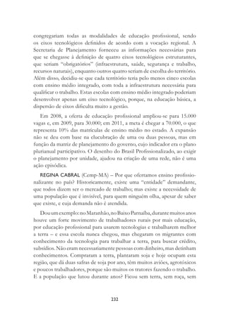 232
congregariam todas as modalidades de educação proﬁssional, sendo
os eixos tecnológicos deﬁnidos de acordo com a vocação regional. A
Secretaria de Planejamento forneceu as informações necessárias para
que se chegasse à deﬁnição de quatro eixos tecnológicos estruturantes,
que seriam “obrigatórios” (infraestrutura, saúde, segurança e trabalho,
recursos naturais), enquanto outros quatro seriam de escolha do território.
Além disso, decidiu-se que cada território teria pelo menos cinco escolas
com ensino médio integrado, com toda a infraestrutura necessária para
qualiﬁcar o trabalho. Estas escolas com ensino médio integrado poderiam
desenvolver apenas um eixo tecnológico, porque, na educação básica, a
dispersão de eixos diﬁculta muito a gestão.
Em 2008, a oferta de educação proﬁssional ampliou-se para 15.000
vagas e, em 2009, para 30.000; em 2011, a meta é chegar a 70.000, o que
representa 10% das matrículas de ensino médio no estado. A expansão
não se deu com base na elucubração de uma ou duas pessoas, mas em
função da matriz de planejamento do governo, cujo indicador era o plano
plurianual participativo. O desenho do Brasil Proﬁssionalizado, ao exigir
o planejamento por unidade, ajudou na criação de uma rede, não é uma
ação episódica.
REGINA CABRAL (Cemp-MA) – Por que ofertamos ensino proﬁssio-
nalizante no país? Historicamente, existe uma “entidade” demandante,
que todos dizem ser o mercado de trabalho; mas existe a necessidade de
uma população que é invisível, para quem ninguém olha, apesar de saber
que existe, e cuja demanda não é atendida.
Douumexemplo:noMaranhão,noBaixoParnaíba,durantemuitosanos
houve um forte movimento de trabalhadores rurais por mais educação,
por educação proﬁssional para usarem tecnologias e trabalharem melhor
a terra – e essa escola nunca chegou, mas chegaram os migrantes com
conhecimento da tecnologia para trabalhar a terra, para buscar crédito,
subsídios. Não eram necessariamente pessoas com dinheiro, mas detinham
conhecimentos. Compraram a terra, plantaram soja e hoje ocupam esta
região, que dá duas safras de soja por ano, têm muitos aviões, agrotóxicos
e poucos trabalhadores, porque são muitos os tratores fazendo o trabalho.
E a população que lutou durante anos? Ficou sem terra, sem roça, sem
 