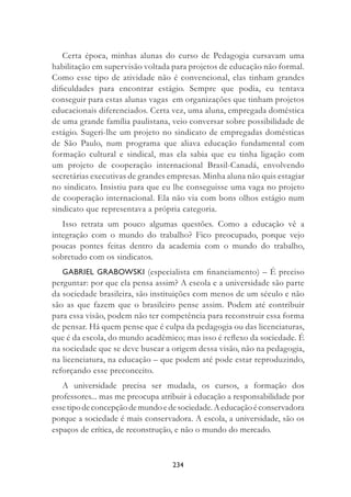 234
Certa época, minhas alunas do curso de Pedagogia cursavam uma
habilitação em supervisão voltada para projetos de educação não formal.
Como esse tipo de atividade não é convencional, elas tinham grandes
diﬁculdades para encontrar estágio. Sempre que podia, eu tentava
conseguir para estas alunas vagas em organizações que tinham projetos
educacionais diferenciados. Certa vez, uma aluna, empregada doméstica
de uma grande família paulistana, veio conversar sobre possibilidade de
estágio. Sugeri-lhe um projeto no sindicato de empregadas domésticas
de São Paulo, num programa que aliava educação fundamental com
formação cultural e sindical, mas ela sabia que eu tinha ligação com
um projeto de cooperação internacional Brasil-Canadá, envolvendo
secretárias executivas de grandes empresas. Minha aluna não quis estagiar
no sindicato. Insistiu para que eu lhe conseguisse uma vaga no projeto
de cooperação internacional. Ela não via com bons olhos estágio num
sindicato que representava a própria categoria.
Isso retrata um pouco algumas questões. Como a educação vê a
integração com o mundo do trabalho? Fico preocupado, porque vejo
poucas pontes feitas dentro da academia com o mundo do trabalho,
sobretudo com os sindicatos.
GABRIEL GRABOWSKI (especialista em ﬁnanciamento) – É preciso
perguntar: por que ela pensa assim? A escola e a universidade são parte
da sociedade brasileira, são instituições com menos de um século e não
são as que fazem que o brasileiro pense assim. Podem até contribuir
para essa visão, podem não ter competência para reconstruir essa forma
de pensar. Há quem pense que é culpa da pedagogia ou das licenciaturas,
que é da escola, do mundo acadêmico; mas isso é reﬂexo da sociedade. É
na sociedade que se deve buscar a origem dessa visão, não na pedagogia,
na licenciatura, na educação – que podem até pode estar reproduzindo,
reforçando esse preconceito.
A universidade precisa ser mudada, os cursos, a formação dos
professores... mas me preocupa atribuir à educação a responsabilidade por
essetipodeconcepçãodemundoedesociedade.Aeducaçãoéconservadora
porque a sociedade é mais conservadora. A escola, a universidade, são os
espaços de crítica, de reconstrução, e não o mundo do mercado.
 