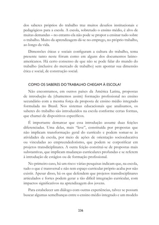 236
dos saberes próprios do trabalho traz muitos desaﬁos institucionais e
pedagógicos para a escola. A escola, sobretudo o ensino médio, é alvo de
muitas demandas – no entanto ela não pode se propor a ensinar tudo sobre
o trabalho. Muito da aprendizagem dá-se no emprego, no próprio trabalho,
ao longo da vida.
Dimensões éticas e sociais conﬁguram a cultura do trabalho, tema
presente tanto neste fórum como em alguns dos documentos latino-
americanos. Há certo consenso de que não se pode falar do mundo do
trabalho (inclusive do mercado de trabalho) sem apontar sua dimensão
ética e social, de construção social.
COMO OS SABERES DO TRABALHO CHEGAM À ESCOLA?
Não encontramos, em outros países da América Latina, propostas
de introdução da (chamemos assim) formação proﬁssional no ensino
secundário com a mesma força da proposta de ensino médio integrado
formulada no Brasil. Nos sistemas educacionais que analisamos, os
saberes do trabalho são introduzidos na escola conforme certas formas,
que chamei de dispositivos especíﬁcos.
É importante demarcar que essa introdução assume duas feições
diferenciadas. Uma delas, mais “leve”, constituída por propostas que
não implicam transformação geral do currículo e podem somar-se às
atividades da escola, por meio de ações de orientação socioeducativa
ou vinculadas ao empreendedorismo, que podem se corporiﬁcar em
projetos transdiciplinares. A outra feição constitui-se de propostas mais
substantivas, que implicam mudanças curriculares profundas e se referem
à introdução de estágios ou de formação proﬁssional.
No primeiro caso, há um risco: várias pesquisas indicam que, na escola,
tudo o que é transversal e não tem espaço curricular próprio acaba por não
existir. Apesar disso, há os que defendem que projetos transdisciplinares
articulados e fortes podem gerar a tão difícil integração curricular, com
impactos signiﬁcativos na aprendizagem dos jovens.
Para estabelecer um diálogo com outras experiências, talvez se possam
buscar algumas semelhanças entre o ensino médio integrado e um modelo
 