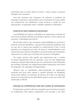 238
curriculares para se tornar efetiva na escola – entre as quais, a estrutura
disciplinar dos currículos.
Uma das maneiras mais frequentes de enfrentar o problema da
integração curricular é contextualizar certos conteúdos do ensino médio
nas competências das habilitações, como mostrou o estudo de caso
apresentado e a explanação sobre o trabalho realizado no Maranhão.
PODE-SE OU NÃO SUPERAR AS DISCIPLINAS?
A possibilidade de superar as disciplinas na organização curricular foi
um terreno de debate acirrado, com posições opostas e, talvez, apenas um
consenso: a diﬁculdade para fazê-lo.
De um lado, estão os que sustentam a impossibilidade de estruturar o
currículo senão por disciplinas – algo que não consideram problema, uma
vez que são os sujeitos que integram os conhecimentos. Cabe à escola
propiciar essa integração por meio de projetos transdisciplinares, num
sistema misto que valorize as disciplinas, ao mesmo tempo que a integração.
Argumentou-se, ainda, que a formação dos docentes é disciplinar.
No campo oposto, estão aqueles que argumentam que o modelo
de ciência fragmentado está em superação e que tal visão fragmentada
conduziu à situação indesejada em que nos encontramos. Estes defendem
que enfoques baseados em competências podem representar uma forma
de integração e de superação da fragmentação.
Observo que as experiências latino-americanas de organização
curricular por áreas, para superar o modelo baseado em disciplinas,
foram muito difíceis. As iniciativas do México, do Chile e da Argentina
parecem ter enfrentado tantas diﬁculdades quanto as que ouvi terem sido
enfrentadas no Brasil.
ENFOQUE DE COMPETÊNCIAS PODE SER A FORMA DE INTEGRAÇÃO?
É importante ressaltar as diversas concepções que envolvem o conceito
de competência. Para alguns, competência está associada a um saber
 