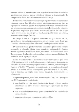 23
jovens e adultos já trabalhadores com experiências de vida e de trabalho
que fornecem insumos para a reﬂexão, a crítica e a sistematização da
compreensão dessa realidade em constante mudança.
Emresumo,comumcurrículoqueintegraorganicamenteabasenacional
comum e a parte diversiﬁcada, o ensino médio deve centrar seu foco na
aquisição de formação geral e de competências básicas, contextualizadas
nas ações produtivas e nas demais práticas sociais. Embora tenha o desaﬁo
de propiciar preparação geral/básica para o trabalho, não lhe cabe, como
regra, proporcionar a aquisição de habilidades proﬁssionais especíﬁcas,
objeto da educação proﬁssional.
Se a regra é essa, a LDB prevê, entretanto, no § 2º de seu art. 36,
que ambas as formações podem ocorrer em um mesmo curso, desde que
“atendida a formação geral do educando” visada pelo ensino médio.
De qualquer modo que for ofertada, a educação proﬁssional sempre
pressupõe a educação básica como condição indispensável. Quanto
melhor a qualidade da educação básica, maior será a possibilidade de êxito
dos programas de educação proﬁssional em todas as suas modalidades, da
formação inicial à pós-graduação.
Como desdobramento do momento decisivo representado pela atual
LDB, apontam-se dois períodos importantes relativamente à organização
e à forma de oferta da educação proﬁssional: o primeiro, demarcado pelo
Decreto nº 2.208/1997, com a separação entre a educação proﬁssional
técnica e o ensino médio; e o segundo, pelo Decreto nº 5.154/2004,
com a liberdade de opção pelas formas integrada, concomitante ou
subsequente.
No primeiro período, sob a ótica do Decreto nº 2.208/1997 (revogado
em 2004), a educação proﬁssional:
• era dividida em três níveis: básico (não formal e livre), técnico
(habilitação de nível médio) e tecnológico (graduação de nível
superior);
• não se constituía mais como “parte diversiﬁcada” do currículo do
ensino médio;
• era concomitante ou posterior ao ensino médio.
 