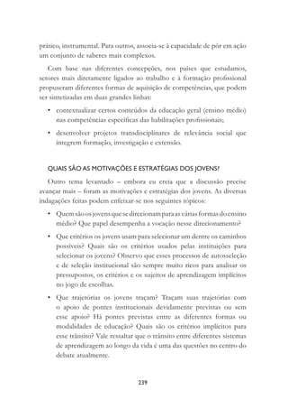 239
prático, instrumental. Para outros, associa-se à capacidade de pôr em ação
um conjunto de saberes mais complexos.
Com base nas diferentes concepções, nos países que estudamos,
setores mais diretamente ligados ao trabalho e à formação proﬁssional
propuseram diferentes formas de aquisição de competências, que podem
ser sintetizadas em duas grandes linhas:
• contextualizar certos conteúdos da educação geral (ensino médio)
nas competências especíﬁcas das habilitações proﬁssionais;
• desenvolver projetos transdisciplinares de relevância social que
integrem formação, investigação e extensão.
QUAIS SÃO AS MOTIVAÇÕES E ESTRATÉGIAS DOS JOVENS?
Outro tema levantado – embora eu creia que a discussão precise
avançar mais – foram as motivações e estratégias dos jovens. As diversas
indagações feitas podem enfeixar-se nos seguintes tópicos:
• Quemsãoosjovensquesedirecionamparaasváriasformasdoensino
médio? Que papel desempenha a vocação nesse direcionamento?
• Que critérios os jovens usam para selecionar um dentre os caminhos
possíveis? Quais são os critérios usados pelas instituições para
selecionar os jovens? Observo que esses processos de autosseleção
e de seleção institucional são sempre muito ricos para analisar os
pressupostos, os critérios e os sujeitos de aprendizagem implícitos
no jogo de escolhas.
• Que trajetórias os jovens traçam? Traçam suas trajetórias com
o apoio de pontes institucionais devidamente previstas ou sem
esse apoio? Há pontes previstas entre as diferentes formas ou
modalidades de educação? Quais são os critérios implícitos para
esse trânsito? Vale ressaltar que o trânsito entre diferentes sistemas
de aprendizagem ao longo da vida é uma das questões no centro do
debate atualmente.
 