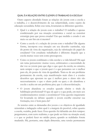 240
QUAL É A RELAÇÃO ENTRE O JOVEM, O TRABALHO E A ESCOLA?
Outro aspecto abordado foram as relações do jovem com a escola e
o trabalho, e o desenvolvimento de sua subjetividade, como sujeito da
educação secundária. Sobre esse tema, levantaram-se diferentes questões.
• Qual é a relação do jovem com o trabalho? O trabalho é apenas
condicionado por sua situação econômica e social ou constitui
estratégia para que possa estudar? Em que medida o estudo é um
meio ou um ﬁm em si mesmo?
• Como a escola vê a relação do jovem com o trabalho? De alguma
forma, incorpora essa situação em seu desenho curricular, seja
do ponto de vista da organização, seja da valorização do papel do
estudante? Um estudante trabalhador é diferente daquele que a
escola muitas vezes tem como pressuposto.
• Como os jovens combinam a vida escolar e a vida laboral? Há aqui
um tema percuciente: muitas vezes, enfatizamos a necessidade de
dar voz ao jovem para que diga o que quer da escola; no entanto,
nem sempre o que o jovem quer é o que pensamos ser o melhor
para ele, do ponto de vista da igualdade. Trata-se de um problema
permanente da escola, cuja manifestação mais clara é a evasão:
desenhos que apostam no que é melhor para o aluno não são
necessariamente o que o aluno pode ou quer; e ele abandona a
escola e acaba em um problema pior, que é a desescolarização.
• O jovem abandona os estudos quando obtém o título da
habilitação proﬁssional? O que ele quer e o que pode, em meio aos
condicionamentos sociais e econômicos? Uma questão inquietante
foi levantada no debate: quando o jovem escolhe encurtar sua
formação, isso é bom para ele?
As tensões entre as demandas dos jovens e os objetivos de igualdade
reinstalam a indagação sobre qual é a margem do possível, sobre quanto
a escola, sozinha, pode fazer. Essa questão foi debatida em dois tempos:
perguntamos, com certo realismo, o que pode ser feito na situação atual;
e o que se poderá fazer no médio prazo, quando as realidades forem
mudando. Há, portanto, uma dupla dimensão, uma tensão permanente
 
