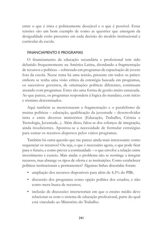 241
entre o que é ética e politicamente desejável e o que é possível. Estas
tensões são um bom exemplo de como as questões que emergem da
desigualdade estão presentes em cada decisão do modelo institucional e
curricular da escola.
FINANCIAMENTO E PROGRAMAS
O ﬁnanciamento da educação secundária e proﬁssional tem sido
debatido frequentemente na América Latina, abordando a fragmentação
de recursos e políticas – sobretudo em programas de capacitação de jovens
fora da escola. Nesse tema há uma tensão, presente em todos os países:
embora se tenha uma visão crítica da estratégia baseada em programas,
os sucessivos governos, de orientações políticas diferentes, continuam
atuando com programas. Estes são uma forma de gestão muito enraizada.
Ao que parece, os programas respondem à lógica do mandato, com início
e término determinados.
Aqui também se mencionaram a fragmentação e o paralelismo de
muitas políticas – educação, qualiﬁcação da juventude – desenvolvidas
intra e entre diversos ministérios (Educação, Trabalho, Ciência e
Tecnologia, Juventude...). Além disso, falou-se dos esforços de integração,
ainda insuﬁcientes. Apontou-se a necessidade de formular estratégias
para somar os recursos dispersos pelos vários programas.
Também há outra questão que me parece ainda mais interessante: como
sequenciar os recursos? Ou seja, o que é necessário agora, o que pode ﬁcar
para o futuro, e como prever a continuidade – o que envolve a relação entre
investimento e custeio. Mais ainda: o problema não se restringe a integrar
recursos, mas abrange os tipos de oferta e as instituições. Como estabelecer
políticas institucionais e permanentes? Algumas linhas discutidas foram:
• ampliação dos recursos disponíveis para além de 4,3% do PIB;
• discussão dos programas como opção política dos estados, e não
como mera busca de recursos;
• inclusão de discussões intersetoriais em que o ensino médio deve
relacionar-se com o sistema de educação proﬁssional, parte do qual
está vinculado ao Ministério do Trabalho.
 