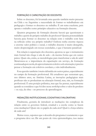 242
FORMAÇÃO E CAPACITAÇÃO DE DOCENTES
Sobre os docentes, foi levantada uma questão também muito presente
no Chile e na Argentina: a necessidade de formar os trabalhadores em
pedagogia e formar os docentes no trabalho. É um tema excelente, pois
aponta o trabalho como princípio educativo na formação docente.
Quantos programas de formação docente haverá que questionam o
trabalho a partir do próprio trabalho do professor? Quanta potencialidade
haveria para formar os docentes na relação com o trabalho com base
na reﬂexão sobre seu próprio trabalho? Embora tenha enorme riqueza
e enorme valor político e social, o trabalho docente é muito denegrido,
muito desprestigiado em nossas sociedades, o que é bastante paradoxal.
Em relação à capacitação dos docentes, apontou-se que o treinamento
mais formal não chega à sala de aula – da mesma forma que em outros
países. Quais são, então, as metodologias para transformar a sala de aula?
Mencionou-se a importância da capacitação em serviço, da formação
continuadaporescola,doaproveitamentocoletivosoborientação;épreciso
pensar a formação em coletivos escolares, e não individualmente.
Essa questão também é muito debatida em outros países, especialmente
no campo da formação proﬁssional. Há estudiosos que sustentam que,
nos últimos anos, na América Latina, as inovações pedagógicas mais
profícuas não se produziram na educação formal, mas, sim, na formação
proﬁssional. É uma posição polêmica, mas que faz pensar, especialmente
quando se considera o que foi dito neste workshop sobre o valor do produto
– ou seja, da obra – no processo de aprendizagem.
MEDIAÇÕES INSTITUCIONAIS, COGNITIVAS EVALORATIVAS
Finalmente, gostaria de introduzir as mediações tão complexas da
relação entre os governos federal, estadual e a escola: como se fazem
estas mediações? Quais são os papéis de cada ator? Qual é a força relativa
de cada um?
Muitas vezes, supomos que o desenho do programa é exatamente o que
o programa deve ser. De um ponto de vista epistemológico, isso nunca
 
