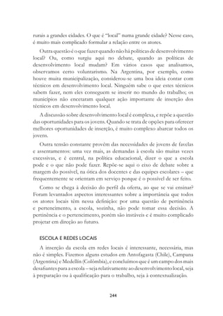 244
rurais a grandes cidades. O que é “local” numa grande cidade? Nesse caso,
é muito mais complicado formular a relação entre os atores.
Outra questão é o que fazer quando não há políticas de desenvolvimento
local? Ou, como surgiu aqui no debate, quando as políticas de
desenvolvimento local mudam? Em vários casos que analisamos,
observamos certo voluntarismo. Na Argentina, por exemplo, como
houve muita municipalização, considerou-se uma boa ideia contar com
técnicos em desenvolvimento local. Ninguém sabe o que estes técnicos
sabem fazer, nem eles conseguem se inserir no mundo do trabalho; os
municípios não encetaram qualquer ação importante de inserção dos
técnicos em desenvolvimento local.
A discussão sobre desenvolvimento local é complexa, e repõe a questão
das oportunidades para os jovens. Quando se trata de opções para oferecer
melhores oportunidades de inserção, é muito complexo abarcar todos os
jovens.
Outra tensão constante provém das necessidades de jovens de favelas
e assentamentos: uma vez mais, as demandas à escola são muitas vezes
excessivas, e é central, na política educacional, dizer o que a escola
pode e o que não pode fazer. Repõe-se aqui o eixo de debate sobre a
margem do possível, na ótica dos docentes e das equipes escolares – que
frequentemente se orientam em serviço porque é o possível de ser feito.
Como se chega à decisão do perﬁl da oferta, ao que se vai ensinar?
Foram levantados aspectos interessantes sobre a importância que todos
os atores locais têm nessa deﬁnição: por uma questão de pertinência
e pertencimento, a escola, sozinha, não pode tomar essa decisão. A
pertinência e o pertencimento, porém são instáveis e é muito complicado
projetar em direção ao futuro.
ESCOLA E REDES LOCAIS
A inserção da escola em redes locais é interessante, necessária, mas
não é simples. Fizemos alguns estudos em Antofagasta (Chile), Campana
(Argentina) e Medellín (Colômbia), e concluímos que é um campo dos mais
desaﬁantes para a escola – seja relativamente ao desenvolvimento local, seja
à preparação ou à qualiﬁcação para o trabalho, seja à contextualização.
 