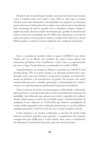 245
Do ponto de vista da direção escolar, a inserção em redes locais muitas
vezes é tomada como uma tarefa a mais. Pode-se dizer que as escolas
técnicas estão mais habituadas a desempenhar esse papel; as de educação
geral estão menos habituadas. Essa relação com redes locais é considerada
uma sobrecarga de tarefas, quando não se redeﬁnem tempos, espaços e
papéis na escola. Nossos estudos mostraram que, quando há iniciativas de
outros atores da comunidade (ou de ONGs que dinamizam esse tipo de
ação), aos quais a escola pode se somar, é sempre mais fácil; mas é muito
difícil quando se atribui à escola o papel de eixo central da articulação.
* * *
Este é o cenário de desaﬁos sobre os quais a UNESCO vem traba-
lhando não só no Brasil, mas também em vários outros países que
enfrentam problemas bem semelhantes, como vimos na apresentação
da nossa colega Claudia Jacinto, coordenadora da redEtis/IIPE.
Especiﬁcamente em relação ao Brasil, o escritório da UNESCO vem
atuando desde 1997 no ensino médio e na educação proﬁssional e cola-
borando com o governo federal e os governos estaduais no desenvolvi-
mento de políticas e de instrumentos de gestão. Tal atuação vem sendo
caracterizada por ações voltadas à produção e à disseminação de conheci-
mento, e ao aperfeiçoamento proﬁssional de gestores de políticas.
Nesse contexto, há muito nos preocupam as diﬁculdades enfrentadas
pelos gestores e os proﬁssionais das escolas em garantir uma educação de
qualidade, uma educação que garanta aos jovens a aquisição de conheci-
mentos básicos para viverem em sociedade e para o desenvolvimento da
cidadania. Com o Decreto nº 5.154/2004, que institui a modalidade de
ensino médio integrado com a educação proﬁssional, as escolas públicas
estaduais passaram a conviver com um novo e mais complexo desaﬁo.
Como sabemos, e os estudos evidenciam, os sistemas de ensino ainda
buscam encontrar caminhos para garantir o cumprimento das funções
estabelecidas pela LDB para o ensino médio, bem como o estabelecido
nas Diretrizes Curriculares Nacionais para este nível de ensino.
 