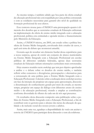 246
Ao mesmo tempo, é também sabido que boa parte da oferta estadual
de educação proﬁssional não está respaldada por uma política estruturada
e com as condições necessárias para garantir alto nível de qualidade na
formação proﬁssional de seus alunos.
Esse contexto trouxe para a UNESCO uma preocupação quanto à di-
mensão dos desaﬁos que as secretarias estaduais de Educação enfrentam
na implementação da oferta de ensino médio integrado com a educação
proﬁssional, política esta estimulada e apoiada técnica e ﬁnanceiramente
pelo Ministério da Educação.
Assim, a UNESCO iniciou, em 2005, um estudo sobre a política bra-
sileira de Ensino Médio Integrado, envolvendo dois estudos de casos, o
qual será tema do debate que acontecerá amanhã.
Gostaria aqui de ressaltar um elemento basilar dessa experiência: para
a nossa surpresa, apesar de existir um conjunto de alunos matriculados
no Ensino Médio Integrado com a Educação Proﬁssional em escolas
públicas de diferentes unidades federadas, apenas duas secretarias
estaduais de Educação tinham orientações curriculares mais estruturadas.
Hoje estamos reunidos neste workshop, que tem por objetivo aprofundar
a análise e o debate sobre os desaﬁos do ensino médio, e também
reﬂetir sobre consensos e divergências, preocupações e alternativas para
a estruturação de uma política para o Ensino Médio Integrado com a
Educação Proﬁssional. A decisão sobre a realização deste workshop ocorreu
em face da intenção de propiciar um espaço para apresentação, discussão
e disseminação do conhecimento gerado por meio do estudo; ao mesmo
tempo, propiciar um espaço de diálogo com diferentes atores do ensino
médio e da educação proﬁssional, visando a ampliar as contribuições
conforme diversidade de olhares de cada um de nós aqui presentes.
Os resultados desta discussão comporão uma publicação sobre a po-
lítica do Ensino Médio Integrado com a Educação Proﬁssional, a ﬁm de
contribuir com os gestores para o alcance das metas da educação de qua-
lidade e de inclusão social dos nossos jovens e adultos.
Assim, mais uma vez, agradeço a disponibilidade de vocês em aceitar o
convite da UNESCO para participar desta discussão e com ela colaborar.
 