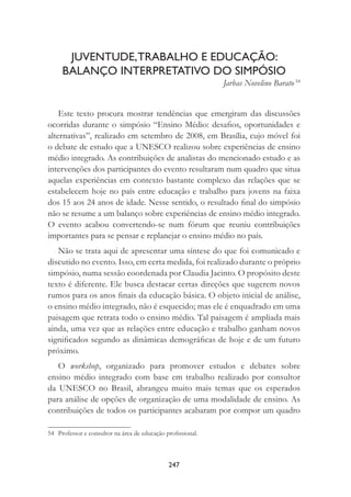 247
JUVENTUDE,TRABALHO E EDUCAÇÃO:
BALANÇO INTERPRETATIVO DO SIMPÓSIO
Jarbas Novelino Barato 54
Este texto procura mostrar tendências que emergiram das discussões
ocorridas durante o simpósio “Ensino Médio: desaﬁos, oportunidades e
alternativas”, realizado em setembro de 2008, em Brasília, cujo móvel foi
o debate de estudo que a UNESCO realizou sobre experiências de ensino
médio integrado. As contribuições de analistas do mencionado estudo e as
intervenções dos participantes do evento resultaram num quadro que situa
aquelas experiências em contexto bastante complexo das relações que se
estabelecem hoje no país entre educação e trabalho para jovens na faixa
dos 15 aos 24 anos de idade. Nesse sentido, o resultado ﬁnal do simpósio
não se resume a um balanço sobre experiências de ensino médio integrado.
O evento acabou convertendo-se num fórum que reuniu contribuições
importantes para se pensar e replanejar o ensino médio no país.
Não se trata aqui de apresentar uma síntese do que foi comunicado e
discutido no evento. Isso, em certa medida, foi realizado durante o próprio
simpósio, numa sessão coordenada por Claudia Jacinto. O propósito deste
texto é diferente. Ele busca destacar certas direções que sugerem novos
rumos para os anos ﬁnais da educação básica. O objeto inicial de análise,
o ensino médio integrado, não é esquecido; mas ele é enquadrado em uma
paisagem que retrata todo o ensino médio. Tal paisagem é ampliada mais
ainda, uma vez que as relações entre educação e trabalho ganham novos
signiﬁcados segundo as dinâmicas demográﬁcas de hoje e de um futuro
próximo.
O workshop, organizado para promover estudos e debates sobre
ensino médio integrado com base em trabalho realizado por consultor
da UNESCO no Brasil, abrangeu muito mais temas que os esperados
para análise de opções de organização de uma modalidade de ensino. As
contribuições de todos os participantes acabaram por compor um quadro
54 Professor e consultor na área de educação proﬁssional.
 