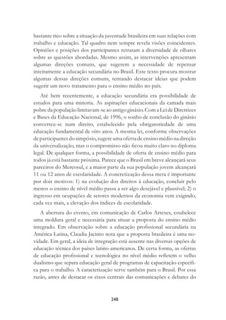248
bastante rico sobre a situação da juventude brasileira em suas relações com
trabalho e educação. Tal quadro nem sempre revela visões coincidentes.
Opiniões e posições dos participantes retratam a diversidade de olhares
sobre as questões abordadas. Mesmo assim, as intervenções apresentam
algumas direções comuns, que sugerem a necessidade de repensar
inteiramente a educação secundária no Brasil. Este texto procura mostrar
algumas dessas direções comuns, tentando destacar ideias que podem
sugerir um novo tratamento para o ensino médio no país.
Até bem recentemente, a educação secundária era possibilidade de
estudos para uma minoria. As aspirações educacionais da camada mais
pobre da população limitavam-se ao antigo ginásio. Com a Lei de Diretrizes
e Bases da Educação Nacional, de 1996, o sonho de conclusão do ginásio
converteu-se num direito, estabelecido pela obrigatoriedade de uma
educação fundamental de oito anos. A mesma lei, conforme observações
de participantes do simpósio, sugere uma oferta de ensino médio na direção
da universalização, mas o compromisso não ﬁcou muito claro no diploma
legal. De qualquer forma, a possibilidade de oferta de ensino médio para
todos já está bastante próxima. Parece que o Brasil em breve alcançará seus
parceiros do Mercosul, e a maior parte da sua população jovem alcançará
11 ou 12 anos de escolaridade. A concretização dessa meta é importante
por dois motivos: 1) na evolução dos direitos à educação, concluir pelo
menos o ensino de nível médio passa a ser algo desejável e plausível; 2) o
ingresso em ocupações de setores modernos da economia vem exigindo,
cada vez mais, a elevação dos índices de escolaridade.
A abertura do evento, em comunicação de Carlos Artexes, estabelece
uma moldura geral e necessária para situar a proposta do ensino médio
integrado. Em observação sobre a educação proﬁssional secundária na
América Latina, Claudia Jacinto nota que a proposta brasileira é uma no-
vidade. Em geral, a ideia de integração está ausente nas diversas opções de
educação técnica dos países latino-americanos. De certa forma, as ofertas
de educação proﬁssional e tecnológica no nível médio reﬂetem o velho
dualismo que separa educação geral de programas de capacitação especíﬁ-
ca para o trabalho. A caracterização serve também para o Brasil. Por essa
razão, antes de destacar os eixos centrais das comunicações e debates do
 