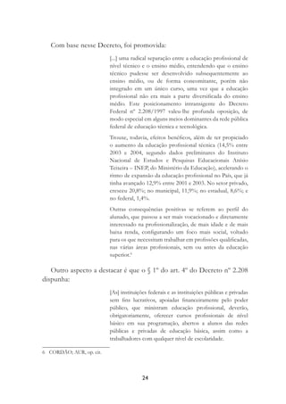 24
Com base nesse Decreto, foi promovida:
[...] uma radical separação entre a educação proﬁssional de
nível técnico e o ensino médio, entendendo que o ensino
técnico pudesse ser desenvolvido subsequentemente ao
ensino médio, ou de forma concomitante, porém não
integrado em um único curso, uma vez que a educação
proﬁssional não era mais a parte diversiﬁcada do ensino
médio. Este posicionamento intransigente do Decreto
Federal nº 2.208/1997 valeu-lhe profunda oposição, de
modo especial em alguns meios dominantes da rede pública
federal de educação técnica e tecnológica.
Trouxe, todavia, efeitos benéﬁcos, além de ter propiciado
o aumento da educação proﬁssional técnica (14,5% entre
2003 e 2004, segundo dados preliminares do Instituto
Nacional de Estudos e Pesquisas Educacionais Anísio
Teixeira – INEP, do Ministério da Educação), acelerando o
ritmo de expansão da educação proﬁssional no País, que já
tinha avançado 12,9% entre 2001 e 2003. No setor privado,
cresceu 20,8%; no municipal, 11,9%; no estadual, 8,6%; e
no federal, 1,4%.
Outras consequências positivas se referem ao perﬁl do
alunado, que passou a ser mais vocacionado e diretamente
interessado na proﬁssionalização, de mais idade e de mais
baixa renda, conﬁgurando um foco mais social, voltado
para os que necessitam trabalhar em proﬁssões qualiﬁcadas,
nas várias áreas proﬁssionais, sem ou antes da educação
superior.6
Outro aspecto a destacar é que o § 1º do art. 4º do Decreto nº 2.208
dispunha:
[As] instituições federais e as instituições públicas e privadas
sem ﬁns lucrativos, apoiadas ﬁnanceiramente pelo poder
público, que ministram educação proﬁssional, deverão,
obrigatoriamente, oferecer cursos proﬁssionais de nível
básico em sua programação, abertos a alunos das redes
públicas e privadas de educação básica, assim como a
trabalhadores com qualquer nível de escolaridade.
6 CORDÃO; AUR, op. cit.
 