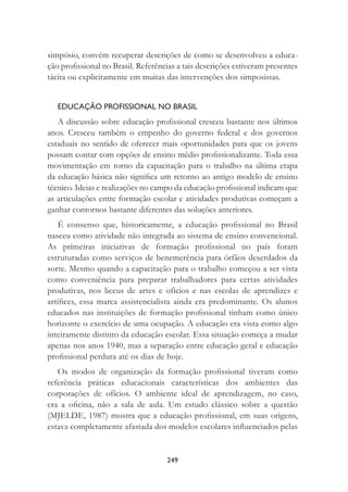249
simpósio, convém recuperar descrições de como se desenvolveu a educa-
ção proﬁssional no Brasil. Referências a tais descrições estiveram presentes
tácita ou explicitamente em muitas das intervenções dos simposistas.
EDUCAÇÃO PROFISSIONAL NO BRASIL
A discussão sobre educação proﬁssional cresceu bastante nos últimos
anos. Cresceu também o empenho do governo federal e dos governos
estaduais no sentido de oferecer mais oportunidades para que os jovens
possam contar com opções de ensino médio proﬁssionalizante. Toda essa
movimentação em torno da capacitação para o trabalho na última etapa
da educação básica não signiﬁca um retorno ao antigo modelo de ensino
técnico. Ideias e realizações no campo da educação proﬁssional indicam que
as articulações entre formação escolar e atividades produtivas começam a
ganhar contornos bastante diferentes das soluções anteriores.
É consenso que, historicamente, a educação proﬁssional no Brasil
nasceu como atividade não integrada ao sistema de ensino convencional.
As primeiras iniciativas de formação proﬁssional no país foram
estruturadas como serviços de benemerência para órfãos deserdados da
sorte. Mesmo quando a capacitação para o trabalho começou a ser vista
como conveniência para preparar trabalhadores para certas atividades
produtivas, nos liceus de artes e ofícios e nas escolas de aprendizes e
artíﬁces, essa marca assistencialista ainda era predominante. Os alunos
educados nas instituições de formação proﬁssional tinham como único
horizonte o exercício de uma ocupação. A educação era vista como algo
inteiramente distinto da educação escolar. Essa situação começa a mudar
apenas nos anos 1940, mas a separação entre educação geral e educação
proﬁssional perdura até os dias de hoje.
Os modos de organização da formação proﬁssional tiveram como
referência práticas educacionais características dos ambientes das
corporações de ofícios. O ambiente ideal de aprendizagem, no caso,
era a oﬁcina, não a sala de aula. Um estudo clássico sobre a questão
(MJELDE, 1987) mostra que a educação proﬁssional, em suas origens,
estava completamente afastada dos modelos escolares inﬂuenciados pelas
 