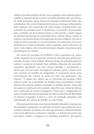 250
tradições literárias próprias da elite. Essa separação entre educação para o
trabalho e educação literária ocorre na história brasileira. De certa forma,
ela ainda permanece quase intacta na formação proﬁssional básica dos
trabalhadores. No caso da formação de técnicos, os enfoques inﬂuenciados
pelas tradições das corporações de ofício foram complementados por
conteúdos de educação geral. À medida que os currículos de preparação
para o trabalho em nível técnico foram se estruturando, a dupla origem
da educação proﬁssional de nível médio ﬁcou evidente. Quase sempre as
soluções encontradas foram de justaposição das duas tradições. Isso era (e
ainda é) muito acentuado no caso da docência. Na maior parte dos casos,
predominou (e ainda predomina) nítida separação entre professores de
uma e outra origem, com certa desvalorização daqueles responsáveis pela
aprendizagem em oﬁcinas.
No estudo do consultor da UNESCO sobre experiências de ensino
médio integrado, ﬁcou constatado tratamento diferente para professores
oriundos de uma e outra tradição. Docentes da área de educação geral têm
carreira e contratos de trabalho bem deﬁnidos. Docentes de conteúdos
especíﬁcos geralmente não têm carreira deﬁnida, a remuneração é
menor que a de seus pares do campo da educação geral, e muitas vezes
seus contratos de trabalho são temporários. A constatação mostra certo
estranhamento dos sistemas de ensino no trato com professores “das
oﬁcinas”. A origem dos saberes que se convertem em execução reﬂete
práticas sociais em comunidades de trabalho. Essa circunstância é muito
diferente das soluções didáticas assentadas na tradição literária. Assim, não
são apenas os professores de conteúdos especíﬁcos que sofrem problemas
para a efetivação de projetos integrativos. Parece que a compreensão do
saber vinculado diretamente à produção de obras é outra fonte de diﬁculdade
no processo integrador. Corre-se o risco de confundir integração com
subordinação dos saberes do trabalho ao saber letrado.
Educação proﬁssional e ensino de nível médio, discutidos em propostas
de articulação e integração em ambientes formativos que podem dar novo
sentido à educação secundária, são temas que precisam estabelecer relações
com outras dimensões, sobretudo o trabalho e a situação dos jovens que
necessitam estudar e integrar-se às atividades produtivas. Associações
 
