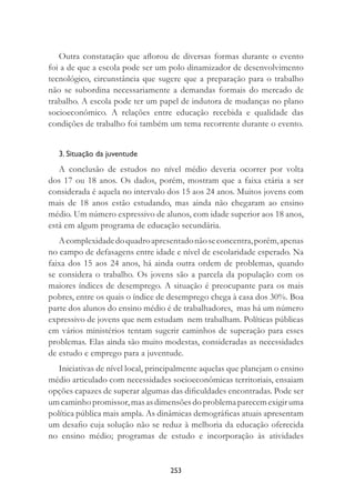 253
Outra constatação que aﬂorou de diversas formas durante o evento
foi a de que a escola pode ser um polo dinamizador de desenvolvimento
tecnológico, circunstância que sugere que a preparação para o trabalho
não se subordina necessariamente a demandas formais do mercado de
trabalho. A escola pode ter um papel de indutora de mudanças no plano
socioeconômico. A relações entre educação recebida e qualidade das
condições de trabalho foi também um tema recorrente durante o evento.
3. Situação da juventude
A conclusão de estudos no nível médio deveria ocorrer por volta
dos 17 ou 18 anos. Os dados, porém, mostram que a faixa etária a ser
considerada é aquela no intervalo dos 15 aos 24 anos. Muitos jovens com
mais de 18 anos estão estudando, mas ainda não chegaram ao ensino
médio. Um número expressivo de alunos, com idade superior aos 18 anos,
está em algum programa de educação secundária.
Acomplexidadedoquadroapresentadonãoseconcentra,porém,apenas
no campo de defasagens entre idade e nível de escolaridade esperado. Na
faixa dos 15 aos 24 anos, há ainda outra ordem de problemas, quando
se considera o trabalho. Os jovens são a parcela da população com os
maiores índices de desemprego. A situação é preocupante para os mais
pobres, entre os quais o índice de desemprego chega à casa dos 30%. Boa
parte dos alunos do ensino médio é de trabalhadores, mas há um número
expressivo de jovens que nem estudam nem trabalham. Políticas públicas
em vários ministérios tentam sugerir caminhos de superação para esses
problemas. Elas ainda são muito modestas, consideradas as necessidades
de estudo e emprego para a juventude.
Iniciativas de nível local, principalmente aquelas que planejam o ensino
médio articulado com necessidades socioeconômicas territoriais, ensaiam
opções capazes de superar algumas das diﬁculdades encontradas. Pode ser
umcaminhopromissor,masasdimensõesdoproblemaparecemexigiruma
política pública mais ampla. As dinâmicas demográﬁcas atuais apresentam
um desaﬁo cuja solução não se reduz à melhoria da educação oferecida
no ensino médio; programas de estudo e incorporação às atividades
 