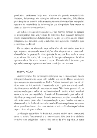254
produtivas enfrentam hoje uma situação de grande complexidade.
Pobreza, desemprego ou condições aviltantes de trabalho, diﬁculdades
para frequentar a escola e desinteresse pelo estudo compõem um quadro
que mostra necessidade de intervenções que não podem ﬁcar apenas na
arena da educação convencional.
As indicações aqui apresentadas são três marcos capazes de agregar
as contribuições mais expressivas do simpósio. Elas sugerem caminhos
muito interessantes para futuras discussões, não só sobre o ensino médio
integrado, mas também sobre as relações entre educação e trabalho para
a juventude do Brasil.
Os três eixos de discussão aqui delineados são retomados nos itens
que seguem, destacando contribuições dos simposistas e mostrando
diversidades de pontos de vista, quando for o caso. Para melhor situar
as temáticas discutidas, há certo grau de interpretação quanto às ideias
apresentadas e discutidas durante o evento. Essa decisão foi tomada para
que o balanço aqui apresentado não se restrinja a um resumo.
ENSINO MÉDIO
As intervenções dos participantes indicaram que o ensino médio é parte
integrante da educação à qual todo cidadão tem direito. Dados estatísticos
apresentados na comunicação de Carlos Artexes mostram que este direito
ainda não está inteiramente concretizado, mas o país avançou de modo
signiﬁcativo em tal direção nos últimos anos. Não basta, porém, ofertar
ensino médio para todos. A democratização do ensino médio resultará
certamente em nova qualidade educacional. Ensino médio para todos não
signiﬁca apenas garantir acesso de todas as camadas sociais a uma educação
até então voltada para a elite. A universalização aponta desaﬁos em termos
do conteúdo e da ﬁnalidade do ensino médio. Em outras palavras, a natureza
deste grau de ensino na oferta democrática e universalizada não poderá ser
aquela oferecida para as elites.
A educação secundária no Brasil foi, durante muitos anos, uma ponte
entre a escola fundamental e a universidade. Era, por isso, deﬁnida
com base em exigências seletivas dos cursos de nível superior. A partir
 