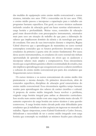 255
das medidas de equiparação entre ensino médio convencional e cursos
técnicos, iniciadas nos anos 1940 e convertidas em lei nos anos 1960,
o ensino médio passou a incorporar a capacitação para o trabalho em
programas bastante especíﬁcos. Em geral, os cursos técnicos acabaram
incluindo estudos de educação geral em bases restritas relativamente a
carga horária e profundidade. Muitas vezes, conteúdos de educação
geral eram desenvolvidos com preocupações instrumentais, orientados
mais para usos em situação de trabalho do que para a elaboração de
saberes que implicassem domínio da ciência e da tecnologia por parte
do estudante. Em uma de suas intervenções durante o simpósio, Regina
Cabral observou que a aprendizagem de matemática no curso normal
contemplava conteúdos que os futuros professores deveriam ensinar a
estudantes da primeira à quarta série do ensino fundamental. Por causa
desse acento instrumentalista, os estudantes do curso normal não tinham
oportunidade de aprender matemática em níveis que os ajudassem a
incorporar saberes mais amplos e compreensivos. Essa circunstância
mostra que a equivalência garantia o direito à continuidade de estudos, mas
não implicava aprendizagens que assegurassem acesso a saberes cientíﬁcos
e culturais do ensino médio convencional por parte dos estudantes que
frequentavam cursos técnicos.
Os cursos técnicos e os cursos convencionais do ensino médio têm
praticamente a mesma duração. Os primeiros desenvolvem, além de
conteúdos especíﬁcos, disciplinas de educação geral características do
ensino médio convencional. Essa circunstância signiﬁca tempo bastante
restrito para aprendizagem dos saberes de caráter cientíﬁco e cultural.
A proposta de ensino médio integrado busca resolver o problema,
exigindo carga horária integral para ambas as dimensões curriculares.
Isso resulta num ensino médio com uma carga horária muito elevada. O
aumento expressivo de carga horária em cursos técnicos é uma questão
controversa. A carga horária muito elevada pode criar diﬁculdades para
estudantes que já trabalham ou têm urgência em ingressar no mercado de
trabalho. Alguns simposistas, como Gabriel Grabowski e Carlos Artexes,
defenderam a necessidade de ter o ensino médio integrado com carga
horária que contemple na totalidade os mínimos ﬁxados para educação
 