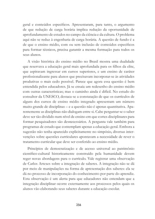 256
geral e conteúdos especíﬁcos. Apresentaram, para tanto, o argumento
de que redução de carga horária implica redução da oportunidade de
aprofundamento de estudos no campo da ciência e da cultura. O problema
aqui não se reduz à engenharia de carga horária. A questão de fundo é a
de que o ensino médio, com ou sem inclusão de conteúdos especíﬁcos
para formar técnicos, precisa garantir a mesma formação para todos os
seus alunos.
A visão histórica do ensino médio no Brasil mostra uma dualidade
que reservava a educação geral mais aprofundada para os ﬁlhos da elite,
que aspiravam ingressar em cursos superiores, e um ensino de caráter
proﬁssionalizante para alunos que precisavam incorporar-se às atividades
produtivas o mais cedo possível. Parece que agora essa questão é bem
entendida pelos educadores. Já se ensaia um redesenho do ensino médio
com outras características; mas o caminho ainda é difícil. No estudo do
consultor da UNESCO, destaca-se a constatação de que os currículos de
alguns dos cursos de ensino médio integrado apresentam um número
muito grande de disciplinas – e a questão não é apenas quantitativa. Apa-
rentemente as disciplinas não dialogam entre si. Cabe perguntar se o saber
deve ser tão dividido num nível de ensino em que cortes disciplinares para
formar pesquisadores são desnecessários. A pergunta vale também para
programas de estudo que contemplam apenas a educação geral. Embora a
sugestão não tenha aparecido explicitamente no simpósio, diversas inter-
venções sobre questões curriculares apontavam a necessidade de rever o
tratamento curricular que deve ser conferido ao ensino médio.
Princípios de democratização e de acesso universal ao patrimônio
cientíﬁco-cultural historicamente construído pela humanidade devem
reger novas abordagens para o currículo. Vale registrar uma observação
de Carlos Artexes sobre a integração de saberes. A integração não se dá
por meio de manipulações na forma de apresentação dos saberes: ela se
dá no processo de incorporação do conhecimento por parte do aprendiz.
Esta observação é um alerta para que educadores não entendam que a
integração disciplinar ocorre externamente aos processos pelos quais os
alunos vão elaborando seus saberes durante a educação escolar.
 