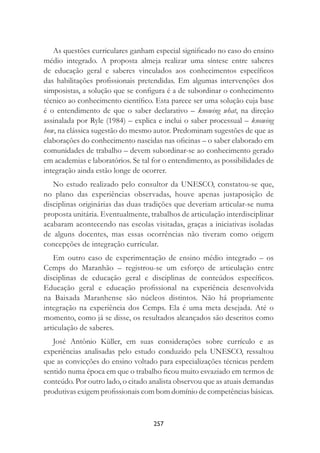 257
As questões curriculares ganham especial signiﬁcado no caso do ensino
médio integrado. A proposta almeja realizar uma síntese entre saberes
de educação geral e saberes vinculados aos conhecimentos especíﬁcos
das habilitações proﬁssionais pretendidas. Em algumas intervenções dos
simposistas, a solução que se conﬁgura é a de subordinar o conhecimento
técnico ao conhecimento cientíﬁco. Esta parece ser uma solução cuja base
é o entendimento de que o saber declarativo – knowing what, na direção
assinalada por Ryle (1984) – explica e inclui o saber processual – knowing
how, na clássica sugestão do mesmo autor. Predominam sugestões de que as
elaborações do conhecimento nascidas nas oﬁcinas – o saber elaborado em
comunidades de trabalho – devem subordinar-se ao conhecimento gerado
em academias e laboratórios. Se tal for o entendimento, as possibilidades de
integração ainda estão longe de ocorrer.
No estudo realizado pelo consultor da UNESCO, constatou-se que,
no plano das experiências observadas, houve apenas justaposição de
disciplinas originárias das duas tradições que deveriam articular-se numa
proposta unitária. Eventualmente, trabalhos de articulação interdisciplinar
acabaram acontecendo nas escolas visitadas, graças a iniciativas isoladas
de alguns docentes, mas essas ocorrências não tiveram como origem
concepções de integração curricular.
Em outro caso de experimentação de ensino médio integrado – os
Cemps do Maranhão – registrou-se um esforço de articulação entre
disciplinas de educação geral e disciplinas de conteúdos especíﬁcos.
Educação geral e educação proﬁssional na experiência desenvolvida
na Baixada Maranhense são núcleos distintos. Não há propriamente
integração na experiência dos Cemps. Ela é uma meta desejada. Até o
momento, como já se disse, os resultados alcançados são descritos como
articulação de saberes.
José Antônio Küller, em suas considerações sobre currículo e as
experiências analisadas pelo estudo conduzido pela UNESCO, ressaltou
que as convicções do ensino voltado para especializações técnicas perdem
sentido numa época em que o trabalho ﬁcou muito esvaziado em termos de
conteúdo. Por outro lado, o citado analista observou que as atuais demandas
produtivas exigem proﬁssionais com bom domínio de competências básicas.
 