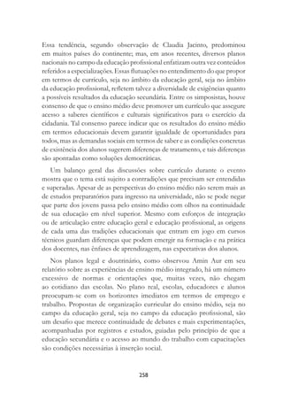 258
Essa tendência, segundo observação de Claudia Jacinto, predominou
em muitos países do continente; mas, em anos recentes, diversos planos
nacionais no campo da educação proﬁssional enfatizam outra vez conteúdos
referidos a especializações. Essas ﬂutuações no entendimento do que propor
em termos de currículo, seja no âmbito da educação geral, seja no âmbito
da educação proﬁssional, reﬂetem talvez a diversidade de exigências quanto
a possíveis resultados da educação secundária. Entre os simposistas, houve
consenso de que o ensino médio deve promover um currículo que assegure
acesso a saberes cientíﬁcos e culturais signiﬁcativos para o exercício da
cidadania. Tal consenso parece indicar que os resultados do ensino médio
em termos educacionais devem garantir igualdade de oportunidades para
todos, mas as demandas sociais em termos de saber e as condições concretas
de existência dos alunos sugerem diferenças de tratamento, e tais diferenças
são apontadas como soluções democráticas.
Um balanço geral das discussões sobre currículo durante o evento
mostra que o tema está sujeito a contradições que precisam ser entendidas
e superadas. Apesar de as perspectivas do ensino médio não serem mais as
de estudos preparatórios para ingresso na universidade, não se pode negar
que parte dos jovens passa pelo ensino médio com olhos na continuidade
de sua educação em nível superior. Mesmo com esforços de integração
ou de articulação entre educação geral e educação proﬁssional, as origens
de cada uma das tradições educacionais que entram em jogo em cursos
técnicos guardam diferenças que podem emergir na formação e na prática
dos docentes, nas ênfases de aprendizagem, nas expectativas dos alunos.
Nos planos legal e doutrinário, como observou Amin Aur em seu
relatório sobre as experiências de ensino médio integrado, há um número
excessivo de normas e orientações que, muitas vezes, não chegam
ao cotidiano das escolas. No plano real, escolas, educadores e alunos
preocupam-se com os horizontes imediatos em termos de emprego e
trabalho. Propostas de organização curricular do ensino médio, seja no
campo da educação geral, seja no campo da educação proﬁssional, são
um desaﬁo que merece continuidade de debates e mais experimentações,
acompanhadas por registros e estudos, guiadas pelo princípio de que a
educação secundária e o acesso ao mundo do trabalho com capacitações
são condições necessárias à inserção social.
 