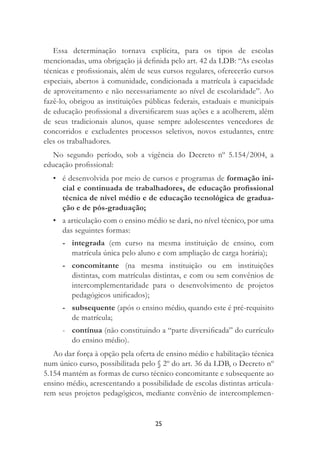 25
Essa determinação tornava explícita, para os tipos de escolas
mencionadas, uma obrigação já deﬁnida pelo art. 42 da LDB: “As escolas
técnicas e proﬁssionais, além de seus cursos regulares, oferecerão cursos
especiais, abertos à comunidade, condicionada a matrícula à capacidade
de aproveitamento e não necessariamente ao nível de escolaridade”. Ao
fazê-lo, obrigou as instituições públicas federais, estaduais e municipais
de educação proﬁssional a diversiﬁcarem suas ações e a acolherem, além
de seus tradicionais alunos, quase sempre adolescentes vencedores de
concorridos e excludentes processos seletivos, novos estudantes, entre
eles os trabalhadores.
No segundo período, sob a vigência do Decreto nº 5.154/2004, a
educação proﬁssional:
• é desenvolvida por meio de cursos e programas de formação ini-
cial e continuada de trabalhadores, de educação proﬁssional
técnica de nível médio e de educação tecnológica de gradua-
ção e de pós-graduação;
• a articulação com o ensino médio se dará, no nível técnico, por uma
das seguintes formas:
- integrada (em curso na mesma instituição de ensino, com
matrícula única pelo aluno e com ampliação de carga horária);
- concomitante (na mesma instituição ou em instituições
distintas, com matrículas distintas, e com ou sem convênios de
intercomplementaridade para o desenvolvimento de projetos
pedagógicos uniﬁcados);
- subsequente (após o ensino médio, quando este é pré-requisito
de matrícula;
- contínua (não constituindo a “parte diversiﬁcada” do currículo
do ensino médio).
Ao dar força à opção pela oferta de ensino médio e habilitação técnica
num único curso, possibilitada pelo § 2º do art. 36 da LDB, o Decreto nº
5.154 mantém as formas de curso técnico concomitante e subsequente ao
ensino médio, acrescentando a possibilidade de escolas distintas articula-
rem seus projetos pedagógicos, mediante convênio de intercomplemen-
 