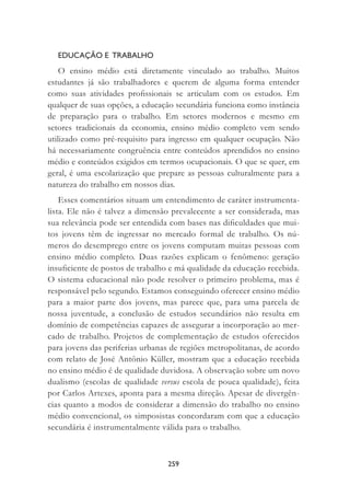 259
EDUCAÇÃO E TRABALHO
O ensino médio está diretamente vinculado ao trabalho. Muitos
estudantes já são trabalhadores e querem de alguma forma entender
como suas atividades proﬁssionais se articulam com os estudos. Em
qualquer de suas opções, a educação secundária funciona como instância
de preparação para o trabalho. Em setores modernos e mesmo em
setores tradicionais da economia, ensino médio completo vem sendo
utilizado como pré-requisito para ingresso em qualquer ocupação. Não
há necessariamente congruência entre conteúdos aprendidos no ensino
médio e conteúdos exigidos em termos ocupacionais. O que se quer, em
geral, é uma escolarização que prepare as pessoas culturalmente para a
natureza do trabalho em nossos dias.
Esses comentários situam um entendimento de caráter instrumenta-
lista. Ele não é talvez a dimensão prevalecente a ser considerada, mas
sua relevância pode ser entendida com bases nas diﬁculdades que mui-
tos jovens têm de ingressar no mercado formal de trabalho. Os nú-
meros do desemprego entre os jovens computam muitas pessoas com
ensino médio completo. Duas razões explicam o fenômeno: geração
insuﬁciente de postos de trabalho e má qualidade da educação recebida.
O sistema educacional não pode resolver o primeiro problema, mas é
responsável pelo segundo. Estamos conseguindo oferecer ensino médio
para a maior parte dos jovens, mas parece que, para uma parcela de
nossa juventude, a conclusão de estudos secundários não resulta em
domínio de competências capazes de assegurar a incorporação ao mer-
cado de trabalho. Projetos de complementação de estudos oferecidos
para jovens das periferias urbanas de regiões metropolitanas, de acordo
com relato de José Antônio Küller, mostram que a educação recebida
no ensino médio é de qualidade duvidosa. A observação sobre um novo
dualismo (escolas de qualidade versus escola de pouca qualidade), feita
por Carlos Artexes, aponta para a mesma direção. Apesar de divergên-
cias quanto a modos de considerar a dimensão do trabalho no ensino
médio convencional, os simposistas concordaram com que a educação
secundária é instrumentalmente válida para o trabalho.
 